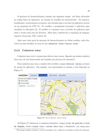 30
O processo de desenvolvimento consiste nas seguintes etapas: s˜ao feitas altera¸c˜oes
no c´odigo fonte do aplicativo, na esta¸c˜ao de trabalho do desenvolvedor. Os arquivos,
modiﬁcados e acrescentados ao projeto, s˜ao enviados para o servidor do aplicativo atrav´es
de um programa de FTP (1). No sandbox, o pesquisador recarrega4
o aplicativo para
visualizar as altera¸c˜oes (2). O sandbox se comunica com o servidor do aplicativo para
obter a vers˜ao mais nova do descritor. Al´em disso, tamb´em faz a requisi¸c˜ao de imagens,
arquivos Javascript, CSS e outros (3).
Ap´os uma vis˜ao geral do processo de desenvolvimento no Orkut sandbox, ser˜ao des-
critos em mais detalhes os casos de uso cadastrar rotas e buscar rotas.
3.4.2 Cadastrar rotas
Cadastrar uma rota ´e o mesmo que oferecer uma carona. Quando um usu´ario cadastra
uma rota, ele est´a descrevendo um caminho que percorre de autom´ovel.
Para cadastrar uma rota, o usu´ario deve escolher a op¸c˜ao oferecer carona, na barra
de menus do aplicativo. Em seguida, ser´a apresentada ao usu´ario a tela ilustrada na
Figura 17.
Figura 17: Tela do aplicativo: oferecer carona
Na Figura 17, observa-se os seguintes elementos: campos local de partida e local
de chegada, bot˜oes tra¸car rota e salvar esta rota, e ﬁnalmente, um mapa para
4
Recarregar signiﬁca atualizar a tela do navegador com o aplicativo carregado na barra de endere¸cos.
 