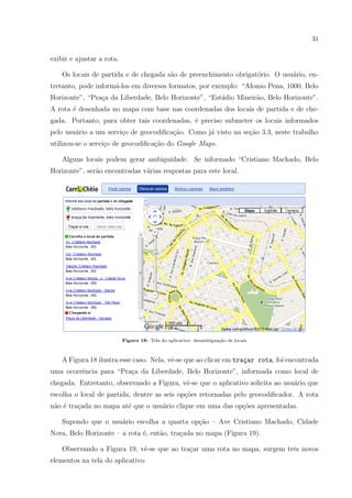 31
exibir e ajustar a rota.
Os locais de partida e de chegada s˜ao de preenchimento obrigat´orio. O usu´ario, en-
tretanto, pode inform´a-los em diversos formatos, por exemplo: “Afonso Pena, 1000, Belo
Horizonte”, “Pra¸ca da Liberdade, Belo Horizonte”, “Est´adio Mineir˜ao, Belo Horizonte”.
A rota ´e desenhada no mapa com base nas coordenadas dos locais de partida e de che-
gada. Portanto, para obter tais coordenadas, ´e preciso submeter os locais informados
pelo usu´ario a um servi¸co de geocodiﬁca¸c˜ao. Como j´a visto na se¸c˜ao 3.3, neste trabalho
utilizou-se o servi¸co de geocodiﬁca¸c˜ao do Google Maps.
Alguns locais podem gerar ambiguidade. Se informado “Cristiano Machado, Belo
Horizonte”, ser˜ao encontradas v´arias respostas para este local.
Figura 18: Tela do aplicativo: desambigua¸c˜ao de locais
A Figura 18 ilustra esse caso. Nela, vˆe-se que ao clicar em tra¸car rota, foi encontrada
uma ocorrˆencia para “Pra¸ca da Liberdade, Belo Horizonte”, informada como local de
chegada. Entretanto, observando a Figura, vˆe-se que o aplicativo solicita ao usu´ario que
escolha o local de partida, dentre as seis op¸c˜oes retornadas pelo geocodiﬁcador. A rota
n˜ao ´e tra¸cada no mapa at´e que o usu´ario clique em uma das op¸c˜oes apresentadas.
Supondo que o usu´ario escolha a quarta op¸c˜ao – Ave Cristiano Machado, Cidade
Nova, Belo Horizonte – a rota ´e, ent˜ao, tra¸cada no mapa (Figura 19).
Observando a Figura 19, vˆe-se que ao tra¸car uma rota no mapa, surgem trˆes novos
elementos na tela do aplicativo:
 