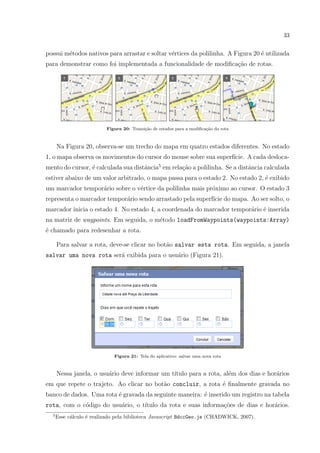 33
possui m´etodos nativos para arrastar e soltar v´ertices da polilinha. A Figura 20 ´e utilizada
para demonstrar como foi implementada a funcionalidade de modiﬁca¸c˜ao de rotas.
Figura 20: Transi¸c˜ao de estados para a modiﬁca¸c˜ao da rota
Na Figura 20, observa-se um trecho do mapa em quatro estados diferentes. No estado
1, o mapa observa os movimentos do cursor do mouse sobre sua superf´ıcie. A cada desloca-
mento do cursor, ´e calculada sua distˆancia5
em rela¸c˜ao a polilinha. Se a distˆancia calculada
estiver abaixo de um valor arbitrado, o mapa passa para o estado 2. No estado 2, ´e exibido
um marcador tempor´ario sobre o v´ertice da polilinha mais pr´oximo ao cursor. O estado 3
representa o marcador tempor´ario sendo arrastado pela superf´ıcie do mapa. Ao ser solto, o
marcador inicia o estado 4. No estado 4, a coordenada do marcador tempor´ario ´e inserida
na matriz de waypoints. Em seguida, o m´etodo loadFromWaypoints(waypoints:Array)
´e chamado para redesenhar a rota.
Para salvar a rota, deve-se clicar no bot˜ao salvar esta rota. Em seguida, a janela
salvar uma nova rota ser´a exibida para o usu´ario (Figura 21).
Figura 21: Tela do aplicativo: salvar uma nova rota
Nessa janela, o usu´ario deve informar um t´ıtulo para a rota, al´em dos dias e hor´arios
em que repete o trajeto. Ao clicar no bot˜ao concluir, a rota ´e ﬁnalmente gravada no
banco de dados. Uma rota ´e gravada da seguinte maneira: ´e inserido um registro na tabela
rota, com o c´odigo do usu´ario, o t´ıtulo da rota e suas informa¸c˜oes de dias e hor´arios.
5
Esse c´alculo ´e realizado pela biblioteca Javascript BdccGeo.js (CHADWICK, 2007).
 