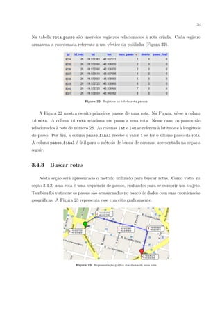 34
Na tabela rota passo s˜ao inseridos registros relacionados `a rota criada. Cada registro
armazena a coordenada referente a um v´ertice da polilinha (Figura 22).
Figura 22: Registros na tabela rota passos
A Figura 22 mostra os oito primeiros passos de uma rota. Na Figura, vˆe-se a coluna
id rota. A coluna id rota relaciona um passo a uma rota. Nesse caso, os passos s˜ao
relacionados `a rota de n´umero 26. As colunas lat e lon se referem `a latitude e `a longitude
do passo. Por ﬁm, a coluna passo final recebe o valor 1 se for o ´ultimo passo da rota.
A coluna passo final ´e ´util para o m´etodo de busca de caronas, apresentada na se¸c˜ao a
seguir.
3.4.3 Buscar rotas
Nesta se¸c˜ao ser´a apresentado o m´etodo utilizado para buscar rotas. Como visto, na
se¸c˜ao 3.4.2, uma rota ´e uma sequˆencia de passos, realizados para se cumprir um trajeto.
Tamb´em foi visto que os passos s˜ao armazenados no banco de dados com suas coordenadas
geogr´aﬁcas. A Figura 23 representa esse conceito graﬁcamente.
Figura 23: Representa¸c˜ao gr´aﬁca dos dados de uma rota
 
