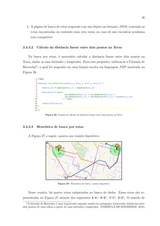 36
4. A p´agina de busca de rotas responde com um objeto em formato JSON, contendo as
rotas encontradas ou contendo uma rota vazia, no caso de n˜ao encontrar nenhuma
rota compat´ıvel.
3.4.3.2 C´alculo da distˆancia linear entre dois pontos na Terra
Na busca por rotas, ´e necess´ario calcular a distˆancia linear entre dois pontos na
Terra, dadas as suas latitudes e longitudes. Para esse prop´osito, utilizou-se a F´ormula de
Haversine6
, a qual foi mapeada em uma fun¸c˜ao escrita em linguagem PHP mostrada na
Figura 26.
Figura 26: Fun¸c˜ao de c´alculo da distˆancia linear entre dois pontos na Terra
3.4.3.3 Heur´ıstica de busca por rotas
A Figura 27 a seguir, mostra um cen´ario hipot´etico.
Figura 27: Heur´ıstica de busca: cen´ario hipot´etico
Nesse cen´ario, h´a quatro rotas cadastradas no banco de dados. Essas rotas s˜ao re-
presentadas na Figura 27 atrav´es dos segmentos A-A’, B-B’, C-C’, D-D’. O sentido de
6
A f´ormula de Haversine ´e uma importante equa¸c˜ao usada em navega¸c˜ao, fornecendo distˆancias entre
dois pontos de uma esfera a partir de suas latitudes e longitudes. (F´ORMULA DE HAVERSINE, 2010)
 