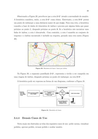 38
Observando a Figura 29, percebe-se que a rota D-D’ atende a necessidade do usu´ario.
A heur´ıstica considera, ent˜ao, a rota D-D’ como ´otima. Entretanto, a rota B-B’ possui
um ponto de embarque a uma distˆancia maior do que d max. Para essa rota, a heur´ıstica
consulta a base de dados de itiner´arios de ˆonibus e procura por alguma linha que passe
pr´oximo ao ponto I, chegando pr´oximo ao ponto B. Se a heur´ıstica n˜ao encontrar uma
linha de ˆonibus, a rota ´e descartada. Caso contr´ario, a rota ´e mantida no conjunto de
respotas e o ˆonibus encontrado ´e inclu´ıdo na resposta, gerando uma rota mista (Figura
30).
Figura 30: Heur´ıstica de busca: busca por ˆonibus
Na Figura 30, o segmento pontilhado O-O’, representa o trecho a ser cumprido em
uma viagem de ˆonibus, chegando pr´oximo ao ponto de embarque, na rota B-B’.
A heur´ıstica pode ser expressa na forma de um diagrama, conforme a Figura 31.
Figura 31: Heur´ıstica de busca
3.4.4 Demais Casos de Uso
Nesta se¸c˜ao s˜ao ilustradas as telas dos seguintes casos de uso: pedir carona, visualizar
pedidos, aprovar pedido, recusar pedido e avaliar usu´ario.
 