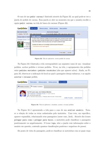 39
O caso de uso pedir carona ´e ilustrado atrav´es da Figura 32, na qual pode-se ver a
janela de pedido de carona. Essa janela se abre no momento em que o usu´ario escolhe a
op¸c˜ao pedir carona, na tela de busca de caronas (Figura 36).
Figura 32: Tela do aplicativo: enviar pedido de carona
Na Figura 33 ´e ilustrada a tela correspondente aos seguintes casos de uso: visualizar
pedidos, aceitar pedidos e recusar pedidos. Vˆe-se, na tela, o agrupamento dos pedidos
entre pedidos enviados e pedidos recebidos (aba que aparece ativa). Ainda, na Fi-
gura 33, observa-se a indica¸c˜ao do local no qual o passageiro deseja embarcar, e as op¸c˜oes
aceitar e recusar pedido.
Figura 33: Tela do aplicativo: visualizar, aceitar e recusar pedidos
Na Figura 34 ´e apresentada a tela para o caso de uso avaliar usu´ario. Nota-
se a rela¸c˜ao de todas as rotas cadastradas pelo motorista. Uma rota, em espec´ıﬁco,
aparece expandida, relacionando seus passageiros (nesse caso, Jack). Atrav´es dos ´ıcones
polegar para cima e polegar para baixo, o motorista pode classiﬁcar o passageiro
positivamente ou negativamente. O ´ıcone lupa, abre a janela com informa¸c˜oes sobre o
usu´ario em quest˜ao, contendo quantas classiﬁca¸c˜oes positivas e negativas ele possui.
Do ponto de vista do passageiro, pode-se classiﬁcar os motoristas com os quais viaja
 