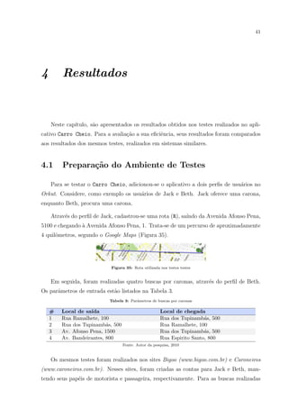 41
4 Resultados
Neste cap´ıtulo, s˜ao apresentados os resultados obtidos nos testes realizados no apli-
cativo Carro Cheio. Para a avalia¸c˜ao a sua eﬁciˆencia, seus resultados foram comparados
aos resultados dos mesmos testes, realizados em sistemas similares.
4.1 Prepara¸c˜ao do Ambiente de Testes
Para se testar o Carro Cheio, adicionou-se o aplicativo a dois perﬁs de usu´arios no
Orkut. Considere, como exemplo os usu´arios de Jack e Beth. Jack oferece uma carona,
enquanto Beth, procura uma carona.
Atrav´es do perﬁl de Jack, cadastrou-se uma rota (R), sa´ındo da Avenida Afonso Pena,
5100 e chegando `a Avenida Afonso Pena, 1. Trata-se de um percurso de aproximadamente
4 quilˆometros, segundo o Google Maps (Figura 35).
Figura 35: Rota utilizada nos testes testes
Em seguida, foram realizadas quatro buscas por caronas, atrav´es do perﬁl de Beth.
Os parˆametros de entrada est˜ao listados na Tabela 3.
Tabela 3: Parˆametros de buscas por caronas
# Local de sa´ıda Local de chegada
1 Rua Ramalhete, 100 Rua dos Tupinamb´as, 500
2 Rua dos Tupinamb´as, 500 Rua Ramalhete, 100
3 Av. Afonso Pena, 1500 Rua dos Tupinamb´as, 500
4 Av. Bandeirantes, 800 Rua Espirito Santo, 800
Fonte: Autor da pesquisa, 2010
Os mesmos testes foram realizados nos sites Bigoo (www.bigoo.com.br) e Caroneiros
(www.caroneiros.com.br). Nesses sites, foram criadas as contas para Jack e Beth, man-
tendo seus pap´eis de motorista e passageira, respectivamente. Para as buscas realizadas
 