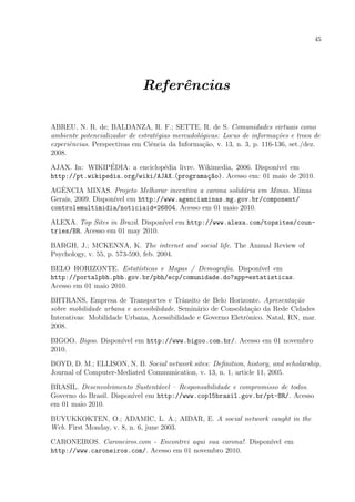 45
Referˆencias
ABREU, N. R. de; BALDANZA, R. F.; SETTE, R. de S. Comunidades virtuais como
ambiente potencializador de estrat´egias mercadol´ogicas: Locus de informa¸c˜oes e troca de
experiˆencias. Perspectivas em Ciˆencia da Informa¸c˜ao, v. 13, n. 3, p. 116-136, set./dez.
2008.
AJAX. In: WIKIP´EDIA: a enciclop´edia livre. Wikimedia, 2006. Dispon´ıvel em
http://pt.wikipedia.org/wiki/AJAX (programa¸c~ao). Acesso em: 01 maio de 2010.
AGˆENCIA MINAS. Projeto Melhorar incentiva a carona solid´aria em Minas. Minas
Gerais, 2009. Dispon´ıvel em http://www.agenciaminas.mg.gov.br/component/
controlemultimidia/noticiaid=26804. Acesso em 01 maio 2010.
ALEXA. Top Sites in Brazil. Dispon´ıvel em http://www.alexa.com/topsites/coun-
tries/BR. Acesso em 01 may 2010.
BARGH, J.; MCKENNA, K. The internet and social life. The Annual Review of
Psychology, v. 55, p. 573-590, feb. 2004.
BELO HORIZONTE. Estat´ısticas e Mapas / Demograﬁa. Dispon´ıvel em
http://portalpbh.pbh.gov.br/pbh/ecp/comunidade.do?app=estatisticas.
Acesso em 01 maio 2010.
BHTRANS, Empresa de Transportes e Trˆansito de Belo Horizonte. Apresenta¸c˜ao
sobre mobilidade urbana e acessibilidade. Semin´ario de Consolida¸c˜ao da Rede Cidades
Interativas: Mobilidade Urbana, Acessibilidade e Governo Eletrˆonico. Natal, RN, mar.
2008.
BIGOO. Bigoo. Dispon´ıvel em http://www.bigoo.com.br/. Acesso em 01 novembro
2010.
BOYD, D. M.; ELLISON, N. B. Social network sites: Deﬁnition, history, and scholarship.
Journal of Computer-Mediated Communication, v. 13, n. 1, article 11, 2005.
BRASIL. Desenvolvimento Sustent´avel – Responsabilidade e compromisso de todos.
Governo do Brasil. Dispon´ıvel em http://www.cop15brasil.gov.br/pt-BR/. Acesso
em 01 maio 2010.
BUYUKKOKTEN, O.; ADAMIC, L. A.; AIDAR, E. A social network caught in the
Web. First Monday, v. 8, n. 6, june 2003.
CARONEIROS. Caroneiros.com - Encontrei aqui sua carona!. Dispon´ıvel em
http://www.caroneiros.com/. Acesso em 01 novembro 2010.
 