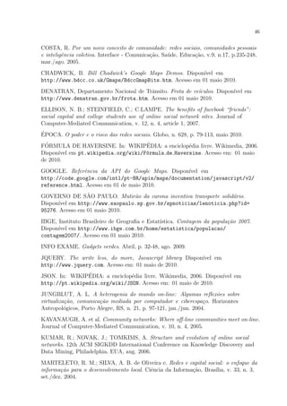 46
COSTA, R. Por um novo conceito de comunidade: redes sociais, comunidades pessoais
e inteligˆencia coletiva. Interface - Comunica¸c˜ao, Sa´ude, Educa¸c˜ao, v.9, n.17, p.235-248,
mar./ago. 2005.
CHADWICK, B. Bill Chadwick’s Google Maps Demos. Dispon´ıvel em
http://www.bdcc.co.uk/Gmaps/BdccGmapBits.htm. Acesso em 01 maio 2010.
DENATRAN, Departamento Nacional de Trˆansito. Frota de ve´ıculos. Dispon´ıvel em
http://www.denatran.gov.br/frota.htm. Acesso em 01 maio 2010.
ELLISON, N. B.; STEINFIELD, C.; C.LAMPE. The beneﬁts of facebook “friends”:
social capital and college students use of online social network sites. Journal of
Computer-Mediated Communication, v. 12, n. 4, article 1, 2007.
´EPOCA. O poder e o risco das redes sociais. Globo, n. 628, p. 79-113, maio 2010.
F´ORMULA DE HAVERSINE. In: WIKIP´EDIA: a enciclop´edia livre. Wikimedia, 2006.
Dispon´ıvel em pt.wikipedia.org/wiki/F´ormula de Haversine. Acesso em: 01 maio
de 2010.
GOOGLE. Referˆencia da API do Google Maps. Dispon´ıvel em
http://code.google.com/intl/pt-BR/apis/maps/documentation/javascript/v2/
reference.html. Acesso em 01 de maio 2010.
GOVERNO DE S˜AO PAULO. Mutir˜ao da carona incentiva transporte solid´ario.
Dispon´ıvel em http://www.saopaulo.sp.gov.br/spnoticias/lenoticia.php?id=
95276. Acesso em 01 maio 2010.
IBGE, Instituto Brasileiro de Geograﬁa e Estat´ıstica. Contagem da popula¸c˜ao 2007.
Dispon´ıvel em http://www.ibge.com.br/home/estatistica/populacao/
contagem2007/. Acesso em 01 maio 2010.
INFO EXAME. Gadgets verdes. Abril, p. 32-48, ago. 2009.
JQUERY. The write less, do more, Javascript library Dispon´ıvel em
http://www.jquery.com. Acesso em: 01 maio de 2010.
JSON. In: WIKIP´EDIA: a enciclop´edia livre. Wikimedia, 2006. Dispon´ıvel em
http://pt.wikipedia.org/wiki/JSON. Acesso em: 01 maio de 2010.
JUNGBLUT, A. L. A heterogenia do mundo on-line: Algumas reﬂex˜oes sobre
virtualiza¸c˜ao, comunica¸c˜ao mediada por computador e ciberespa¸co. Horizontes
Antropol´ogicos, Porto Alegre, RS, n. 21, p. 97-121, jan./jun. 2004.
KAVANAUGH, A. et al. Community networks: Where oﬀ-line communities meet on-line.
Journal of Computer-Mediated Communication, v. 10, n. 4, 2005.
KUMAR, R.; NOVAK, J.; TOMKIMS, A. Structure and evolution of online social
networks. 12th ACM SIGKDD International Conference on Knowledge Discovery and
Data Mining, Philadelphia, EUA, aug. 2006.
MARTELETO, R. M.; SILVA, A. B. de Oliveira e. Redes e capital social: o enfoque da
informa¸c˜ao para o desenvolvimento local. Ciˆencia da Informa¸c˜ao, Bras´ılia, v. 33, n. 3,
set./dez. 2004.
 