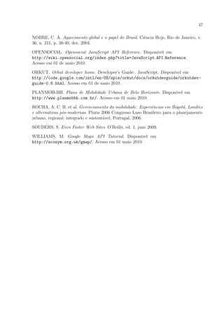 47
NOBRE, C. A. Aquecimento global e o papel do Brasil. Ciˆencia Hoje, Rio de Janeiro, v.
36, n. 211, p. 38-40, dez. 2004.
OPENSOCIAL. Opensocial JavaScript API Reference. Dispon´ıvel em
http://wiki.opensocial.org/index.php?title=JavaScript API Reference.
Acesso em 01 de maio 2010.
ORKUT. Orkut developer home. Developer’s Guide: JavaScript. Dispon´ıvel em
http://code.google.com/intl/en-US/apis/orkut/docs/orkutdevguide/orkutdev-
guide-0.8.html. Acesso em 01 de maio 2010.
PLANMOB-BH. Plano de Mobilidade Urbana de Belo Horizonte. Dispon´ıvel em
http://www.planmobbh.com.br/. Acesso em 01 maio 2010.
ROCHA, A. C. B. et al. Gerenciamento da mobilidade: Experiˆencias em Bogot´a, Londres
e alternativas p´os-modernas. Pluris 2006 Congresso Luso Brasileiro para o planejamento
urbano, regional, integrado e sustent´avel, Portugal, 2006.
SOUDERS, S. Even Faster Web Sites. O’Reilly, ed. 1, june 2009.
WILLIAMS, M. Google Maps API Tutorial. Dispon´ıvel em
http://econym.org.uk/gmap/. Acesso em 01 maio 2010.
 