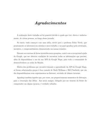 Agradecimentos
A realiza¸c˜ao deste trabalho s´o foi poss´ıvel devido `a ajuda que tive, direta e indireta-
mente, de v´arias pessoas, ao longo dessa jornada.
No in´ıcio, tudo come¸cou com uma id´eia, enviei para o professor Fabio Tirelo, que
prontamente se interessou em orientar o meu trabalho, e ao qual agrade¸co pela orienta¸c˜ao,
incentivo, e comprometimento demonstrado em nossas reuni˜oes.
Durante as centenas de horas investidas nesta pesquisa, contei com a excepcional ajuda
do Google, que me ofereceu condi¸c˜oes de encontrar todas as informa¸c˜oes que precisei,
al´em de disponibilizar o uso de sua API do Google Maps, para toda a comunidade de
desenvolvedores ao redor do Mundo.
Muitos dos problemas que encontrei durante o aprendizado da API do Google Maps,
s´o foram solucionados gra¸cas `a boa vontade de Mark Williams e Bill Chadwick, que um
dia disponibilizaram seus experimentos na Internet, servindo de ´otimos tutoriais.
Agrade¸co tamb´em `aqueles que, por vezes, me proporcionaram momentos de distra¸c˜ao,
para a renova¸c˜ao das id´eias. Aos meus amigos, obrigado por me tirarem da frente do
computador em alguns (poucos, ´e verdade) s´abados.
 