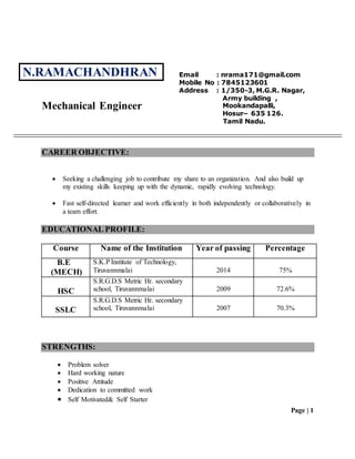 Page | 1
Mechanical Engineer
CAREER OBJECTIVE:
 Seeking a challenging job to contribute my share to an organization. And also build up
my existing skills keeping up with the dynamic, rapidly evolving technology.
 Fast self-directed learner and work efficiently in both independently or collaboratively in
a team effort.
EDUCATIONAL PROFILE:
Course Name of the Institution Year of passing Percentage
B.E
(MECH)
S.K.P Institute of Technology,
Tiruvannmalai 2014 75%
HSC
S.R.G.D.S Metric Hr. secondary
school, Tiruvannmalai 2009 72.6%
SSLC
S.R.G.D.S Metric Hr. secondary
school, Tiruvannmalai 2007 70.3%
STRENGTHS:
 Problem solver
 Hard working nature
 Positive Attitude
 Dedication to committed work
 Self Motivated& Self Starter
Email : nrama171@gmail.com
Mobile No : 7845123601
Address : 1/350-3, M.G.R. Nagar,
Army building ,
Mookandapalli,
Hosur– 635 126.
Tamil Nadu.
N.RAMACHANDHRAN
 