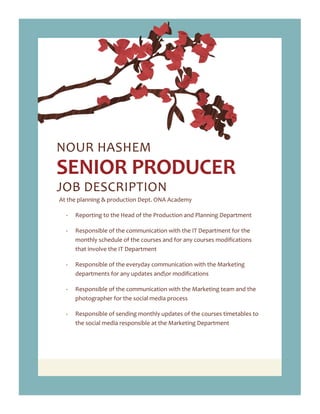NOUR HASHEM
SENIOR PRODUCER
JOB DESCRIPTION
At the planning & production Dept. ONA Academy
- Reporting to the Head of the Production and Planning Department
- Responsible of the communication with the IT Department for the
monthly schedule of the courses and for any courses modifications
that involve the IT Department
- Responsible of the everyday communication with the Marketing
departments for any updates andor modifications
- Responsible of the communication with the Marketing team and the
photographer for the social media process
- Responsible of sending monthly updates of the courses timetables to
the social media responsible at the Marketing Department
 