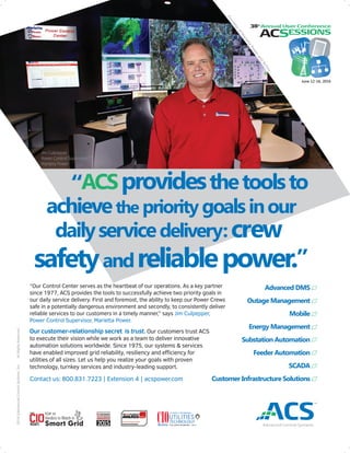 “Our Control Center serves as the heartbeat of our operations. As a key partner
since 1977, ACS provides the tools to successfully achieve two priority goals in
our daily service delivery. First and foremost, the ability to keep our Power Crews
safe in a potentially dangerous environment and secondly, to consistently deliver
reliable services to our customers in a timely manner,” says Jim Culpepper,
Power Control Supervisor, Marietta Power.
Our customer-relationship secret is trust. Our customers trust ACS
to execute their vision while we work as a team to deliver innovative
automation solutions worldwide. Since 1975, our systems & services
have enabled improved grid reliability, resiliency and eﬃciency for
utilities of all sizes. Let us help you realize your goals with proven
technology, turnkey services and industry-leading support.
Contact us: 800.831.7223 | Extension 4 | acspower.com
Advanced DMS
Outage Management
Mobile
Energy Management
Substation Automation
Feeder Automation
SCADA
Customer Infrastructure Solutions
2016©AdvancedControlSystems,Inc.AllRightsReserved.
CourtesyofMariettaPowerand
Activu
June 12-16, 2016
 