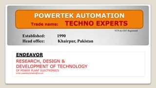 ENDEAVOR
RESEARCH, DESIGN &
DEVELOPMENT OF TECHNOLOGY
OF POWER PLANT ELECTRONICS
e-mail: powertekautomation@live.com
POWERTEK AUTOMATION
Trade name: TECHNO EXPERTS
NTN & GST Registered
Established: 1990
Head office: Khairpur, Pakistan
 
