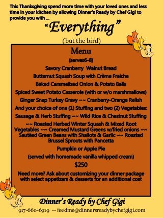 “Everything”
(but the bird)
Menu
(serves6-8)
Savory Cranberry Walnut Bread
Butternut Squash Soup with Crème Fraiche
Baked Caramelized Onion & Potato Balls
Spiced Sweet Potato Casserole (with or w/o marshmallows)
Ginger Snap Turkey Gravy ~~ Cranberry-Orange Relish
And your choice of one (1) Stuffing and two (2) Vegetables:
Sausage & Herb Stuffing ~~ Wild Rice & Chestnut Stuffing
~~ Roasted Herbed Winter Squash & Mixed Root
Vegetables ~~ Creamed Mustard Greens w/fried onions ~~
Sautéed Green Beans with Shallots & Garlic ~~ Roasted
Brussel Sprouts with Pancetta
Pumpkin or Apple Pie
(served with homemade vanilla whipped cream)
$250
Need more? Ask about customizing your dinner package
with select appetizers & desserts for an additional cost
This Thanksgiving spend more time with your loved ones and less
time in your kitchen by allowing Dinner’s Ready by Chef Gigi to
provide you with …
Dinner’s Ready by Chef Gigi
917-660-6919 -- feedme@dinnersreadybychefgigi.com
 