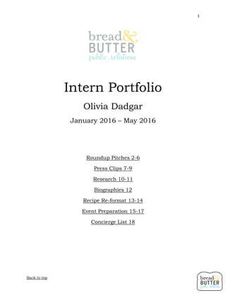 1
Back to top
Intern Portfolio
Olivia Dadgar
January 2016 – May 2016
Roundup Pitches 2-6
Press Clips 7-9
Research 10-11
Biographies 12
Recipe Re-format 13-14
Event Preparation 15-17
Concierge List 18
 