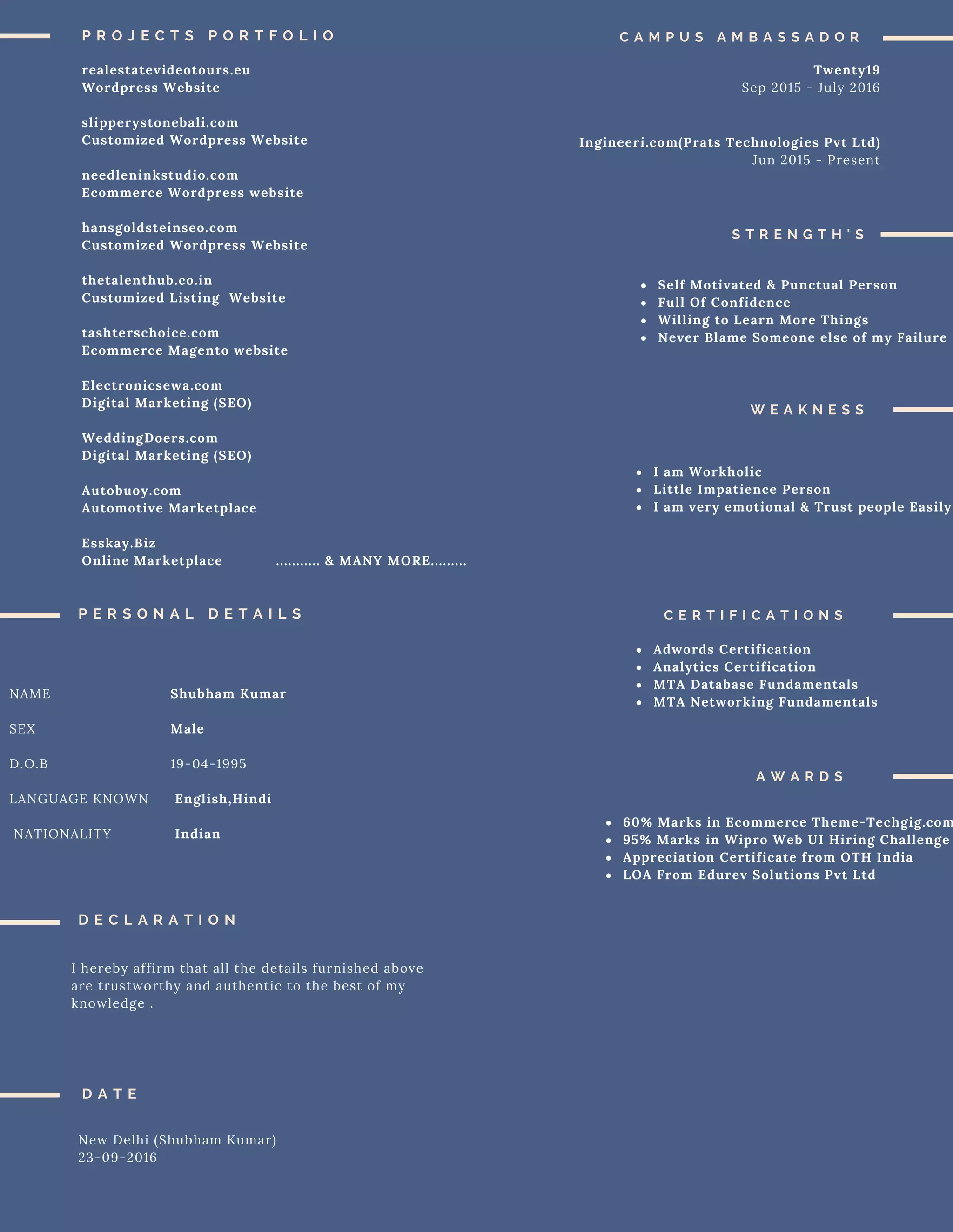 P R O J E C T S P O R T F O L I O
realestatevideotours.eu
Wordpress Website
slipperystonebali.com
Customized Wordpress Website
needleninkstudio.com
Ecommerce Wordpress website
hansgoldsteinseo.com
Customized Wordpress Website
thetalenthub.co.in
Customized Listing Website
tashterschoice.com
Ecommerce Magento website
Electronicsewa.com
Digital Marketing (SEO)
WeddingDoers.com
Digital Marketing (SEO)
Autobuoy.com
Automotive Marketplace
Esskay.Biz
Online Marketplace ........... & MANY MORE.........
C A M P U S A M B A S S A D O R
Twenty19
Sep 2015 - July 2016
Ingineeri.com(Prats Technologies Pvt Ltd)
Jun 2015 - Present
S T R E N G T H ' S
Self Motivated & Punctual Person
Full Of Confidence
Willing to Learn More Things
Never Blame Someone else of my Failure
W E A K N E S S
I am Workholic
Little Impatience Person
I am very emotional & Trust people Easily
P E R S O N A L D E T A I L S
NAME
SEX
D.O.B
LANGUAGE KNOWN
NATIONALITY
Shubham Kumar
Male
19-04-1995
English,Hindi
Indian
D E C L A R A T I O N
I hereby affirm that all the details furnished above
are trustworthy and authentic to the best of my
knowledge .
D A T E
New Delhi (Shubham Kumar)
23-09-2016
C E R T I F I C A T I O N S
Adwords Certification
Analytics Certification
MTA Database Fundamentals
MTA Networking Fundamentals
A W A R D S
60% Marks in Ecommerce Theme-Techgig.com
95% Marks in Wipro Web UI Hiring Challenge
Appreciation Certificate from OTH India
LOA From Edurev Solutions Pvt Ltd
 