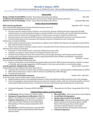 Marielle E. Kopasz, cMPH
569 Cumberland Lane Bolingbrook, IL 60440 (331)-431-1266 marielle.kopasz@gmail.com
EDUCATION
Master of Public Health (MPH) 3.93 GPA - Benedictine University, Lisle, Illinois May 2016
Certificates of Concentration: Health Education and Promotion, Health Administration and Policy
Bachelor of Arts in Psychology 3.0 GPA - Lewis University, Romeoville, Illinois Graduated May 2012
PUBLIC HEALTH EXPERIENCE
IPHA-AmeriCorps Member September 2015 – Present
Kane County Health Department: Division of Health Promotion, Aurora, IL
Community Outreach & Health Education:
 Promote reduction and prevention of tobacco use and chronic diseases, utilizing innovative approaches through
implementation of social marketing strategies to promote health in the community and recommended best practices.
 Lead outreach for Smoke-Free Housing initiative in Kane County and enforce Smoke-Free Illinois Act
 Develop materials and represent KCHD programs and initiatives, providing health education at community events.
 Promote health equity in the community and maintain awareness of disparities in the community.
Collaboration & Coalition Building:
 Interact with community partners and members to address early childhood development, through Kane County All Our
Kids “AOK” Network involvement.
 Partner with coalitions working to improve factors associated with chronic diseases and environmental health hazards.
Planning, Data Analysis, & Evaluation:
 Participate in “Kane Health Counts” Community Health Improvement Plan
 Collection and analysis of data related to meeting performance measures.
 Facilitate Food & Physical Activity Environment Scans and strategic planning in all five Kane County hospitals.
 Analyze school and childcare wellness policies using School Health Index, WellSat, and NAPSACC assessments.
Benedictine MPH Student Advisory Panel Fall 2014 – Present
Executive Board Social Media & Networking Chair
 Organize and facilitate events hosted by the Student Advisory Panel for MPH students and alumni to attend on campus
or virtually, and encourage engagement of MPH students in all events and activities via social media outlets.
Lead Receptionist, Administrative Assistant January 2013 - June 2015
DuPage Medical Group: Midwest Internists, Naperville, IL
● Communicated with diverse patient base, provided exceptional patient care, and kept patient confidentiality per HIPPA.
● Office liaison and primary contact in office to Director-Lead Physician, Office Manager.
● Training and supervision
Wellness Intern & Group Fitness Instructor October 2010 – May 2012
Lewis University: Fitness and Recreation Center, Romeoville, IL
● Applied health promotion and marketing techniques to plan and implement health promotion events and campaigns.
● Lead, choreographed, and motivated safe exercise classes for students, faculty, staff, and community members. Assisted
in planning healthy meal alternatives. Tracked base-line data of participants upon beginning new workout plan.
PRESENTATIONS
● Facilitated Infographic Training to KCHD Staff (Nov.
2015)
● “Reproductive Life Plans: Young Adults”(Oct. 2014)
PROFESSIONAL SKILLS & DEVELOPMENT
 Certifications: Mental Health First Aid (Jan. 2016),
 Emergency Preparedness Certifications: FEMA: IS-
00001.a , IS-00100.b, ICS-100, IS-00102.c, IS-00244.b.
 Volunteer Experience: Feed My Starving Children
(2013-present), Marie Wilkinson Food Bank (2016),
National Days of Service projects (September 2015 –
June 2016)
 Recruitment: of Members/Volunteers for both IPHA-
AmeriCorps program and Benedictine MPH Student
Advisory Panel.
 Microsoft Office - Word, PowerPoint, Excel, Outlook
 Social Media & Infographics
 Quality Improvement Tools & Skills
 Memberships: Executive Board Benedictine MPH
Student Advisory Panel, Student Mentor in MPH
Mentor Pilot Program, Illinois Public Health
Association, Illinois Disaster Corps, IPHA
AmeriCorps Member Development Chairperson
 Cultural Competency
 