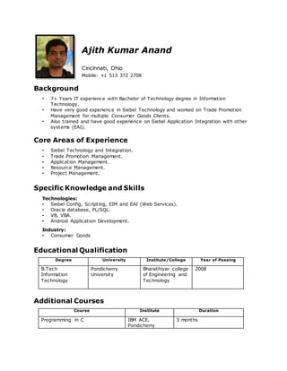 Ajith Kumar Anand
Cincinnati, Ohio
Mobile: +1 513 372 2708
Background
• 7+ Years IT experience with Bachelor of Technology degree in Information
Technology.
• Have very good experience in Siebel Technology and worked on Trade Promotion
Management for multiple Consumer Goods Clients.
• Also trained and have good experience on Siebel Application Integration with other
systems (EAI).
Core Areas of Experience
• Siebel Technology and Integration.
• Trade Promotion Management.
• Application Management.
• Resource Management.
• Project Management.
Specific Knowledge and Skills
Technologies:
• Siebel Config, Scripting, EIM and EAI (Web Services).
• Oracle database, PL/SQL.
• VB, VBA.
• Android Application Development.
Industry:
• Consumer Goods
Educational Qualification
Degree University Institute/College Year of Passing
B.Tech
Information
Technology
Pondicherry
University
Bharathiyar college
of Engineering and
Technology
2008
Additional Courses
Course Institute Duration
Programming in C IBM ACE,
Pondicherry
3 months
 