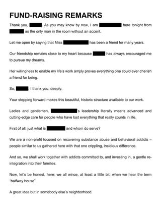 FUND-RAISING REMARKS
Thank you, Virginia. As you may know by now, I am Dan Drennen here tonight from
Alabama as the only man in the room without an accent.
Let me open by saying that Miss Virginia Baltzell has been a friend for many years.
Our friendship remains close to my heart because Virginia has always encouraged me
to pursue my dreams.
Her willingness to enable my life’s work amply proves everything one could ever cherish
a friend for being.
So, Virginia, I thank you, deeply.
Your stepping forward makes this beautiful, historic structure available to our work.
Ladies and gentlemen, Virginia Baltzell’s leadership literally means advanced and
cutting-edge care for people who have lost everything that really counts in life.
First of all, just what is Serendipity and whom do serve?
We are a non-profit focused on recovering substance abuse and behavioral addicts –
people similar to us gathered here with that one crippling, insidious difference.
And so, we shall work together with addicts committed to, and investing in, a gentle re-
integration into their families.
Now, let’s be honest, here: we all wince, at least a little bit, when we hear the term
“halfway house”.
A great idea but in somebody else’s neighborhood.
 