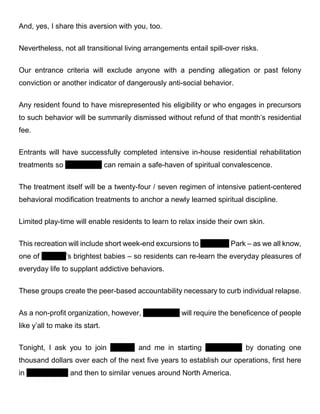 And, yes, I share this aversion with you, too.
Nevertheless, not all transitional living arrangements entail spill-over risks.
Our entrance criteria will exclude anyone with a pending allegation or past felony
conviction or another indicator of dangerously anti-social behavior.
Any resident found to have misrepresented his eligibility or who engages in precursors
to such behavior will be summarily dismissed without refund of that month’s residential
fee.
Entrants will have successfully completed intensive in-house residential rehabilitation
treatments so Serendipity can remain a safe-haven of spiritual convalescence.
The treatment itself will be a twenty-four / seven regimen of intensive patient-centered
behavioral modification treatments to anchor a newly learned spiritual discipline.
Limited play-time will enable residents to learn to relax inside their own skin.
This recreation will include short week-end excursions to Fairmont Park – as we all know,
one of Virginia’s brightest babies – so residents can re-learn the everyday pleasures of
everyday life to supplant addictive behaviors.
These groups create the peer-based accountability necessary to curb individual relapse.
As a non-profit organization, however, Serendipity will require the beneficence of people
like y’all to make its start.
Tonight, I ask you to join Virginia and me in starting Serendipity by donating one
thousand dollars over each of the next five years to establish our operations, first here
in Chestnut Hill and then in similar venues around North America.
 