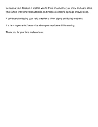 In making your decision, I implore you to think of someone you know and care about
who suffers with behavioral addiction and imposes collateral damage on his loved ones.
A decent man needing your help to renew a life of dignity and loving-kindness.
It is he – in your mind’s eye – for whom you step forward this evening.
Thank you for your time and courtesy.
 
