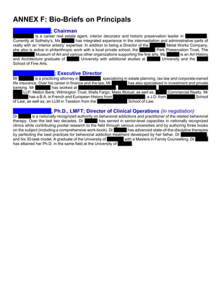 ANNEX F: Bio-Briefs on Principals
Virginia Baltzell; Chairman
Ms. Baltzell is a career real estate agent, interior decorator and historic preservation leader in Philadelphia.
Currently at Sotheby’s, Ms Baltzell has integrated experience in the intermediation and administrative parts of
realty with an ‘interior artistry’ expertise. In addition to being a Director of the Alabama Metal Works Company,
she also is active in philanthropic work with a local private school, the Fairmont Park Preservation Trust, The
Philadelphia Museum of Art and various other organizations supporting the fine arts. Ms Baltzell is an Art History
and Architecture graduate of Boston University with additional studies at Temple University and the Moore
School of Fine Arts.
Daniel Drennen II; Executive Director
Mr Drennen is a practicing attorney in Birmingham, specializing in estate planning, tax law and corporate-owned
life insurance. Over his career in finance and the law, Mr Drennen has also specialized in investment and private
banking. Mr Drennen has worked at Lyons, Pipes & Cook; the Bradley Law Firm; Johnston, Barton, Procter &
Rose LLP; Mellon Bank; Wilmington Trust; Wells Fargo; Mass Mutual; as well as, L.A.H. Commercial Realty. Mr
Drennen has a B.A. in French and European History from Washington & Lee; a J.D. from the Cumberland School
of Law; as well as, an LLM in Taxation from the Emory University School of Law.
Stefanie Carnes, Ph.D., LMFT; Director of Clinical Operations (in negotiation)
Dr Carnes is a nationally recognized authority on behavioral addictions and practitioner of the related behavioral
therapy. Over the last two decades, Dr Carnes has served in senior-level capacities in nationally recognized
clinics while contributing pivotal research to the field through various universities and by authoring three books
on the subject (including a comprehensive work-book). Dr Carnes has advanced state-of-the-discipline therapies
by perfecting the best practices for behavioral addiction treatment developed by her father, Dr Patrick Carnes,
and his 30-task model. A graduate of the University of California with a Masters in Family Counselling, Dr Carnes
has attained her Ph.D. in the same field at the University of Georgia.
 