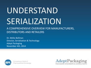 UNDERSTAND
SERIALIZATION
A COMPREHENSIVE OVERVIEW FOR MANUFACTURERS,
DISTRIBUTORS AND RETAILERS
Dr. Attilio Bellman
Director, Serialization & Technology
Adept Packaging
November 4th, 2014
 