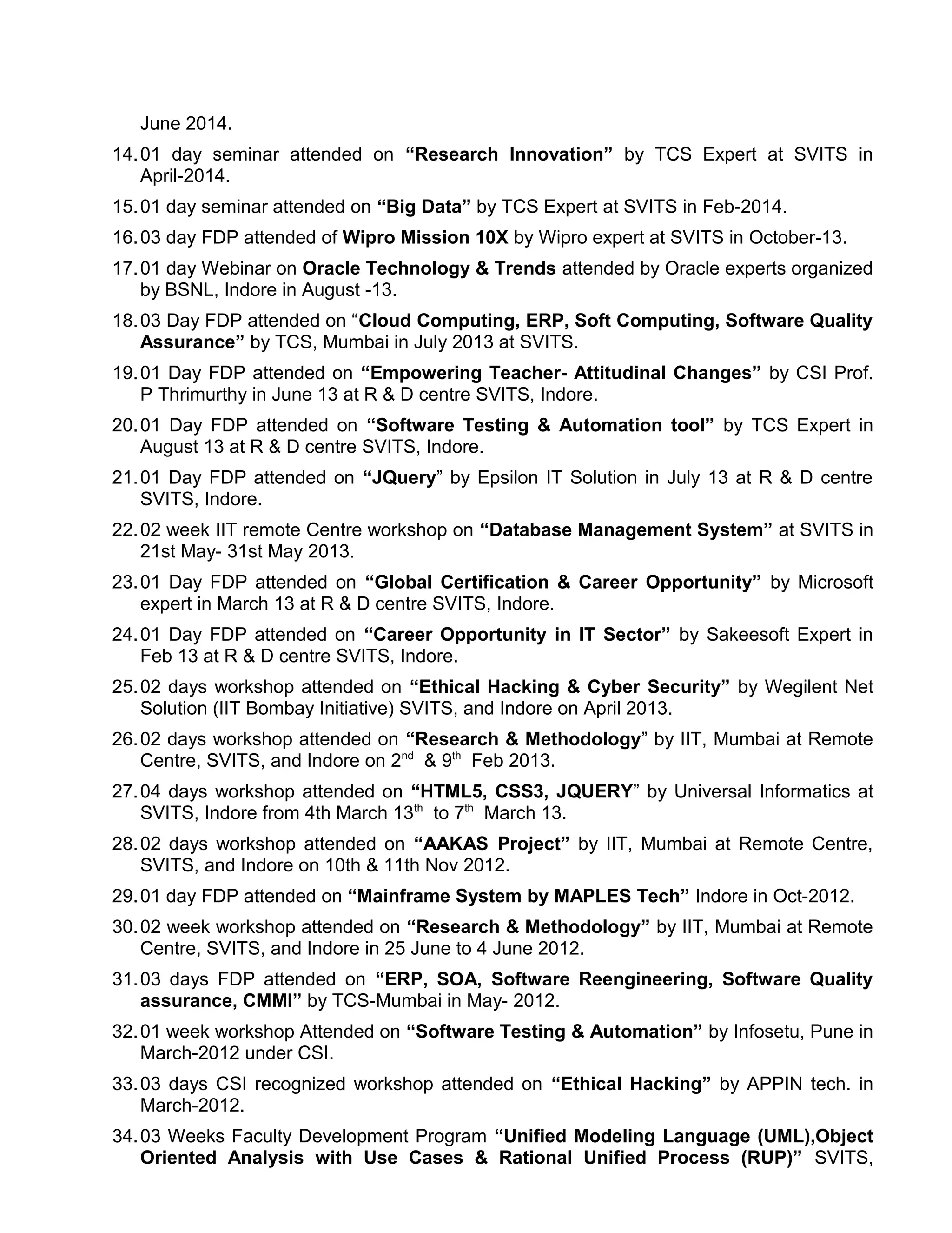 June 2014.
14.01 day seminar attended on “Research Innovation” by TCS Expert at SVITS in
April-2014.
15.01 day seminar attended on “Big Data” by TCS Expert at SVITS in Feb-2014.
16.03 day FDP attended of Wipro Mission 10X by Wipro expert at SVITS in October-13.
17.01 day Webinar on Oracle Technology & Trends attended by Oracle experts organized
by BSNL, Indore in August -13.
18.03 Day FDP attended on “Cloud Computing, ERP, Soft Computing, Software Quality
Assurance” by TCS, Mumbai in July 2013 at SVITS.
19.01 Day FDP attended on “Empowering Teacher- Attitudinal Changes” by CSI Prof.
P Thrimurthy in June 13 at R & D centre SVITS, Indore.
20.01 Day FDP attended on “Software Testing & Automation tool” by TCS Expert in
August 13 at R & D centre SVITS, Indore.
21.01 Day FDP attended on “JQuery” by Epsilon IT Solution in July 13 at R & D centre
SVITS, Indore.
22.02 week IIT remote Centre workshop on “Database Management System” at SVITS in
21st May- 31st May 2013.
23.01 Day FDP attended on “Global Certification & Career Opportunity” by Microsoft
expert in March 13 at R & D centre SVITS, Indore.
24.01 Day FDP attended on “Career Opportunity in IT Sector” by Sakeesoft Expert in
Feb 13 at R & D centre SVITS, Indore.
25.02 days workshop attended on “Ethical Hacking & Cyber Security” by Wegilent Net
Solution (IIT Bombay Initiative) SVITS, and Indore on April 2013.
26.02 days workshop attended on “Research & Methodology” by IIT, Mumbai at Remote
Centre, SVITS, and Indore on 2nd
& 9th
Feb 2013.
27.04 days workshop attended on “HTML5, CSS3, JQUERY” by Universal Informatics at
SVITS, Indore from 4th March 13th
to 7th
March 13.
28.02 days workshop attended on “AAKAS Project” by IIT, Mumbai at Remote Centre,
SVITS, and Indore on 10th & 11th Nov 2012.
29.01 day FDP attended on “Mainframe System by MAPLES Tech” Indore in Oct-2012.
30.02 week workshop attended on “Research & Methodology” by IIT, Mumbai at Remote
Centre, SVITS, and Indore in 25 June to 4 June 2012.
31.03 days FDP attended on “ERP, SOA, Software Reengineering, Software Quality
assurance, CMMI” by TCS-Mumbai in May- 2012.
32.01 week workshop Attended on “Software Testing & Automation” by Infosetu, Pune in
March-2012 under CSI.
33.03 days CSI recognized workshop attended on “Ethical Hacking” by APPIN tech. in
March-2012.
34.03 Weeks Faculty Development Program “Unified Modeling Language (UML),Object
Oriented Analysis with Use Cases & Rational Unified Process (RUP)” SVITS,
 