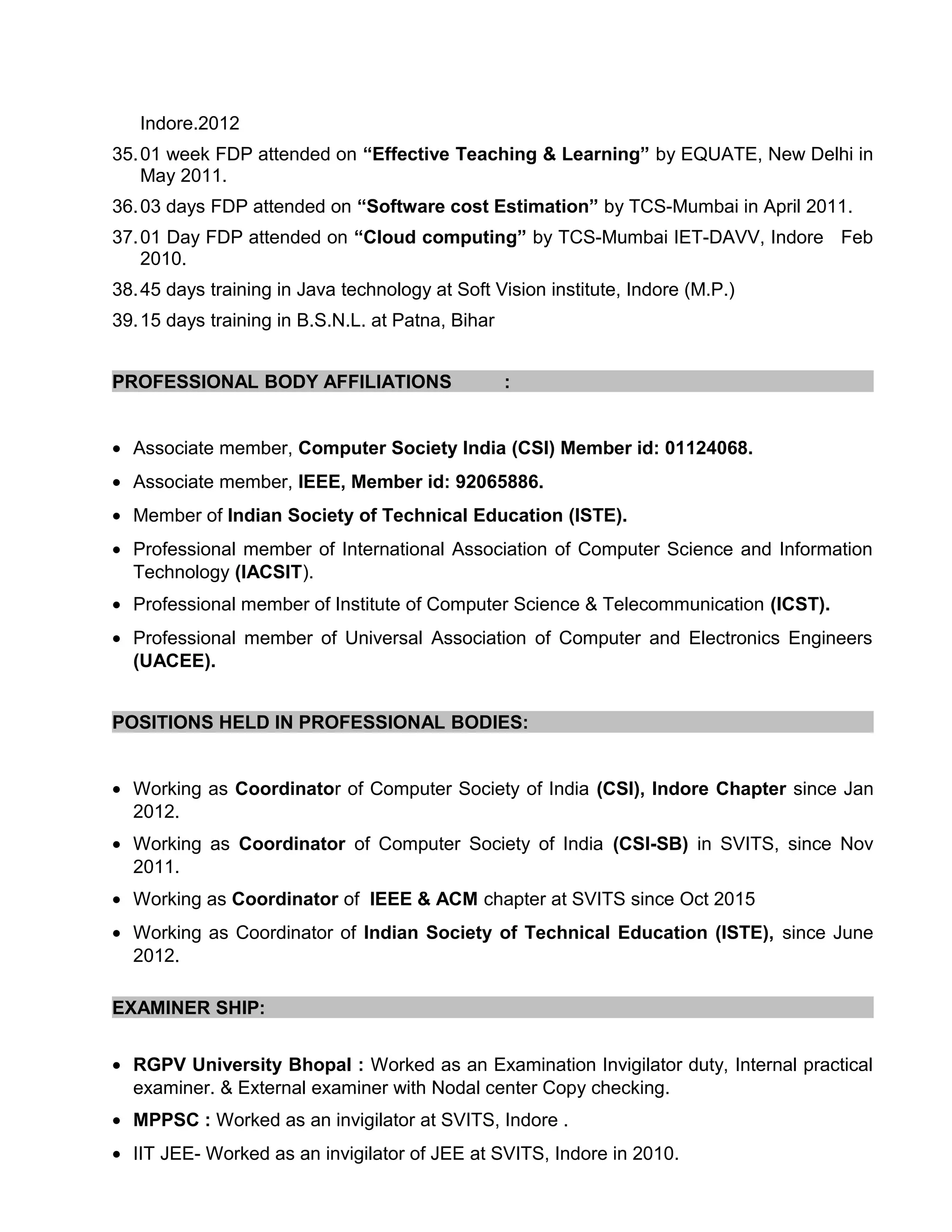 Indore.2012
35.01 week FDP attended on “Effective Teaching & Learning” by EQUATE, New Delhi in
May 2011.
36.03 days FDP attended on “Software cost Estimation” by TCS-Mumbai in April 2011.
37.01 Day FDP attended on “Cloud computing” by TCS-Mumbai IET-DAVV, Indore Feb
2010.
38.45 days training in Java technology at Soft Vision institute, Indore (M.P.)
39.15 days training in B.S.N.L. at Patna, Bihar
PROFESSIONAL BODY AFFILIATIONS :
• Associate member, Computer Society India (CSI) Member id: 01124068.
• Associate member, IEEE, Member id: 92065886.
• Member of Indian Society of Technical Education (ISTE).
• Professional member of International Association of Computer Science and Information
Technology (IACSIT).
• Professional member of Institute of Computer Science & Telecommunication (ICST).
• Professional member of Universal Association of Computer and Electronics Engineers
(UACEE).
POSITIONS HELD IN PROFESSIONAL BODIES:
• Working as Coordinator of Computer Society of India (CSI), Indore Chapter since Jan
2012.
• Working as Coordinator of Computer Society of India (CSI-SB) in SVITS, since Nov
2011.
• Working as Coordinator of IEEE & ACM chapter at SVITS since Oct 2015
• Working as Coordinator of Indian Society of Technical Education (ISTE), since June
2012.
EXAMINER SHIP:
• RGPV University Bhopal : Worked as an Examination Invigilator duty, Internal practical
examiner. & External examiner with Nodal center Copy checking.
• MPPSC : Worked as an invigilator at SVITS, Indore .
• IIT JEE- Worked as an invigilator of JEE at SVITS, Indore in 2010.
 