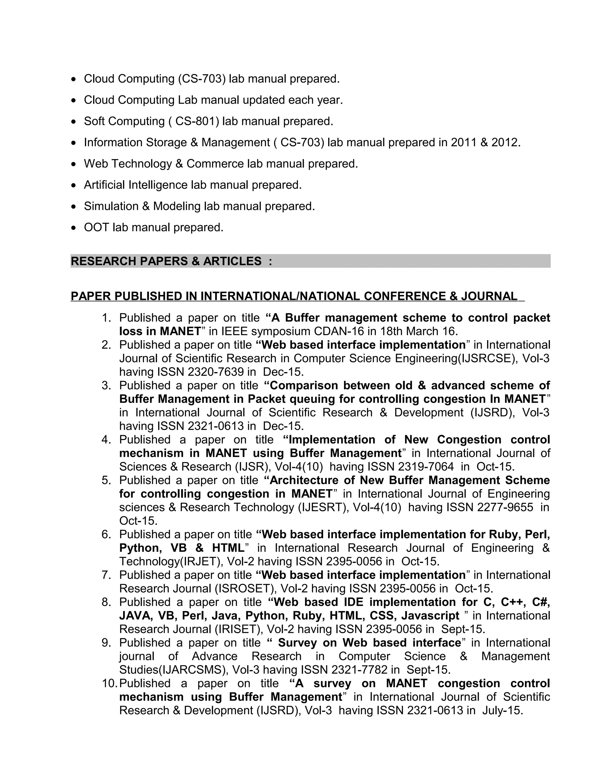 • Cloud Computing (CS-703) lab manual prepared.
• Cloud Computing Lab manual updated each year.
• Soft Computing ( CS-801) lab manual prepared.
• Information Storage & Management ( CS-703) lab manual prepared in 2011 & 2012.
• Web Technology & Commerce lab manual prepared.
• Artificial Intelligence lab manual prepared.
• Simulation & Modeling lab manual prepared.
• OOT lab manual prepared.
RESEARCH PAPERS & ARTICLES :
PAPER PUBLISHED IN INTERNATIONAL/NATIONAL CONFERENCE & JOURNAL
1. Published a paper on title “A Buffer management scheme to control packet
loss in MANET” in IEEE symposium CDAN-16 in 18th March 16.
2. Published a paper on title “Web based interface implementation” in International
Journal of Scientific Research in Computer Science Engineering(IJSRCSE), Vol-3
having ISSN 2320-7639 in Dec-15.
3. Published a paper on title “Comparison between old & advanced scheme of
Buffer Management in Packet queuing for controlling congestion In MANET”
in International Journal of Scientific Research & Development (IJSRD), Vol-3
having ISSN 2321-0613 in Dec-15.
4. Published a paper on title “Implementation of New Congestion control
mechanism in MANET using Buffer Management” in International Journal of
Sciences & Research (IJSR), Vol-4(10) having ISSN 2319-7064 in Oct-15.
5. Published a paper on title “Architecture of New Buffer Management Scheme
for controlling congestion in MANET” in International Journal of Engineering
sciences & Research Technology (IJESRT), Vol-4(10) having ISSN 2277-9655 in
Oct-15.
6. Published a paper on title “Web based interface implementation for Ruby, Perl,
Python, VB & HTML” in International Research Journal of Engineering &
Technology(IRJET), Vol-2 having ISSN 2395-0056 in Oct-15.
7. Published a paper on title “Web based interface implementation” in International
Research Journal (ISROSET), Vol-2 having ISSN 2395-0056 in Oct-15.
8. Published a paper on title “Web based IDE implementation for C, C++, C#,
JAVA, VB, Perl, Java, Python, Ruby, HTML, CSS, Javascript ” in International
Research Journal (IRISET), Vol-2 having ISSN 2395-0056 in Sept-15.
9. Published a paper on title “ Survey on Web based interface” in International
journal of Advance Research in Computer Science & Management
Studies(IJARCSMS), Vol-3 having ISSN 2321-7782 in Sept-15.
10.Published a paper on title “A survey on MANET congestion control
mechanism using Buffer Management” in International Journal of Scientific
Research & Development (IJSRD), Vol-3 having ISSN 2321-0613 in July-15.
 