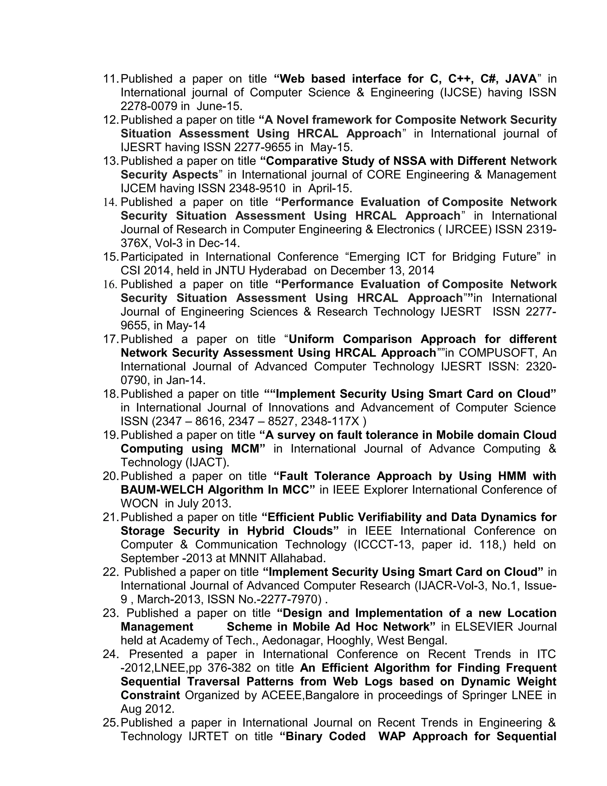 11.Published a paper on title “Web based interface for C, C++, C#, JAVA” in
International journal of Computer Science & Engineering (IJCSE) having ISSN
2278-0079 in June-15.
12.Published a paper on title “A Novel framework for Composite Network Security
Situation Assessment Using HRCAL Approach” in International journal of
IJESRT having ISSN 2277-9655 in May-15.
13.Published a paper on title “Comparative Study of NSSA with Different Network
Security Aspects” in International journal of CORE Engineering & Management
IJCEM having ISSN 2348-9510 in April-15.
14. Published a paper on title “Performance Evaluation of Composite Network
Security Situation Assessment Using HRCAL Approach” in International
Journal of Research in Computer Engineering & Electronics ( IJRCEE) ISSN 2319-
376X, Vol-3 in Dec-14.
15.Participated in International Conference “Emerging ICT for Bridging Future” in
CSI 2014, held in JNTU Hyderabad on December 13, 2014
16. Published a paper on title “Performance Evaluation of Composite Network
Security Situation Assessment Using HRCAL Approach””in International
Journal of Engineering Sciences & Research Technology IJESRT ISSN 2277-
9655, in May-14
17.Published a paper on title “Uniform Comparison Approach for different
Network Security Assessment Using HRCAL Approach””in COMPUSOFT, An
International Journal of Advanced Computer Technology IJESRT ISSN: 2320-
0790, in Jan-14.
18.Published a paper on title ““Implement Security Using Smart Card on Cloud”
in International Journal of Innovations and Advancement of Computer Science
ISSN (2347 – 8616, 2347 – 8527, 2348-117X )
19.Published a paper on title “A survey on fault tolerance in Mobile domain Cloud
Computing using MCM” in International Journal of Advance Computing &
Technology (IJACT).
20.Published a paper on title “Fault Tolerance Approach by Using HMM with
BAUM-WELCH Algorithm In MCC” in IEEE Explorer International Conference of
WOCN in July 2013.
21.Published a paper on title “Efficient Public Verifiability and Data Dynamics for
Storage Security in Hybrid Clouds” in IEEE International Conference on
Computer & Communication Technology (ICCCT-13, paper id. 118,) held on
September -2013 at MNNIT Allahabad.
22. Published a paper on title “Implement Security Using Smart Card on Cloud” in
International Journal of Advanced Computer Research (IJACR-Vol-3, No.1, Issue-
9 , March-2013, ISSN No.-2277-7970) .
23. Published a paper on title “Design and Implementation of a new Location
Management Scheme in Mobile Ad Hoc Network” in ELSEVIER Journal
held at Academy of Tech., Aedonagar, Hooghly, West Bengal.
24. Presented a paper in International Conference on Recent Trends in ITC
-2012,LNEE,pp 376-382 on title An Efficient Algorithm for Finding Frequent
Sequential Traversal Patterns from Web Logs based on Dynamic Weight
Constraint Organized by ACEEE,Bangalore in proceedings of Springer LNEE in
Aug 2012.
25.Published a paper in International Journal on Recent Trends in Engineering &
Technology IJRTET on title “Binary Coded WAP Approach for Sequential
 