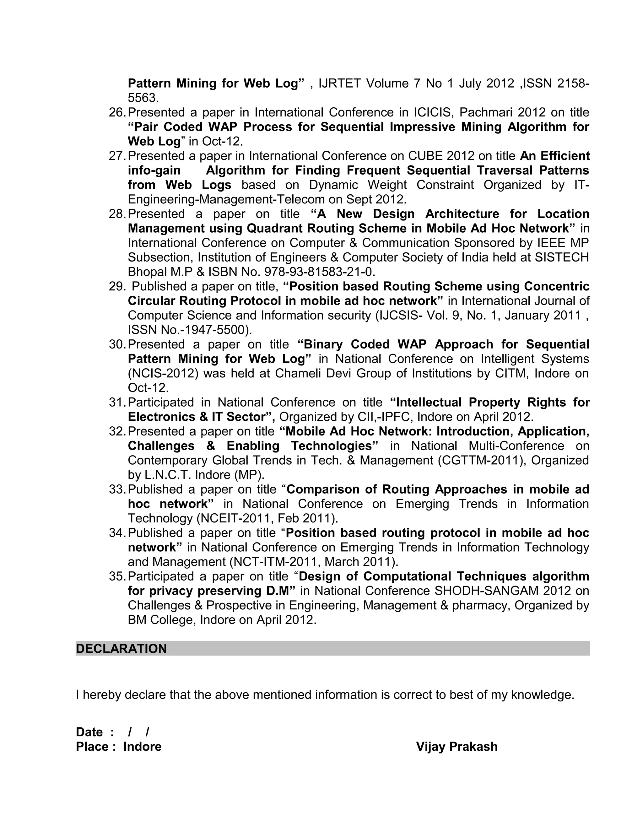 Pattern Mining for Web Log” , IJRTET Volume 7 No 1 July 2012 ,ISSN 2158-
5563.
26.Presented a paper in International Conference in ICICIS, Pachmari 2012 on title
“Pair Coded WAP Process for Sequential Impressive Mining Algorithm for
Web Log” in Oct-12.
27.Presented a paper in International Conference on CUBE 2012 on title An Efficient
info-gain Algorithm for Finding Frequent Sequential Traversal Patterns
from Web Logs based on Dynamic Weight Constraint Organized by IT-
Engineering-Management-Telecom on Sept 2012.
28.Presented a paper on title “A New Design Architecture for Location
Management using Quadrant Routing Scheme in Mobile Ad Hoc Network” in
International Conference on Computer & Communication Sponsored by IEEE MP
Subsection, Institution of Engineers & Computer Society of India held at SISTECH
Bhopal M.P & ISBN No. 978-93-81583-21-0.
29. Published a paper on title, “Position based Routing Scheme using Concentric
Circular Routing Protocol in mobile ad hoc network” in International Journal of
Computer Science and Information security (IJCSIS- Vol. 9, No. 1, January 2011 ,
ISSN No.-1947-5500).
30.Presented a paper on title “Binary Coded WAP Approach for Sequential
Pattern Mining for Web Log” in National Conference on Intelligent Systems
(NCIS-2012) was held at Chameli Devi Group of Institutions by CITM, Indore on
Oct-12.
31.Participated in National Conference on title “Intellectual Property Rights for
Electronics & IT Sector”, Organized by CII,-IPFC, Indore on April 2012.
32.Presented a paper on title “Mobile Ad Hoc Network: Introduction, Application,
Challenges & Enabling Technologies” in National Multi-Conference on
Contemporary Global Trends in Tech. & Management (CGTTM-2011), Organized
by L.N.C.T. Indore (MP).
33.Published a paper on title “Comparison of Routing Approaches in mobile ad
hoc network” in National Conference on Emerging Trends in Information
Technology (NCEIT-2011, Feb 2011).
34.Published a paper on title “Position based routing protocol in mobile ad hoc
network” in National Conference on Emerging Trends in Information Technology
and Management (NCT-ITM-2011, March 2011).
35.Participated a paper on title “Design of Computational Techniques algorithm
for privacy preserving D.M” in National Conference SHODH-SANGAM 2012 on
Challenges & Prospective in Engineering, Management & pharmacy, Organized by
BM College, Indore on April 2012.
DECLARATION
I hereby declare that the above mentioned information is correct to best of my knowledge.
Date : / /
Place : Indore Vijay Prakash
 