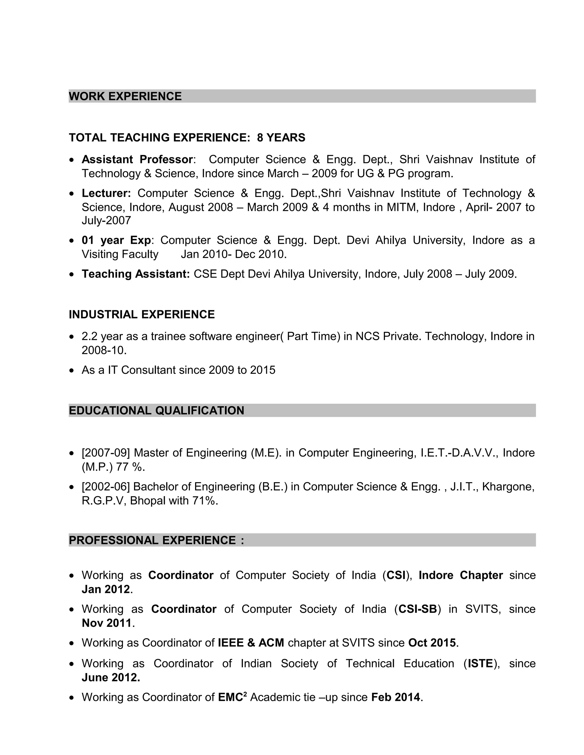 WORK EXPERIENCE
TOTAL TEACHING EXPERIENCE: 8 YEARS
• Assistant Professor: Computer Science & Engg. Dept., Shri Vaishnav Institute of
Technology & Science, Indore since March – 2009 for UG & PG program.
• Lecturer: Computer Science & Engg. Dept.,Shri Vaishnav Institute of Technology &
Science, Indore, August 2008 – March 2009 & 4 months in MITM, Indore , April- 2007 to
July-2007
• 01 year Exp: Computer Science & Engg. Dept. Devi Ahilya University, Indore as a
Visiting Faculty Jan 2010- Dec 2010.
• Teaching Assistant: CSE Dept Devi Ahilya University, Indore, July 2008 – July 2009.
INDUSTRIAL EXPERIENCE
• 2.2 year as a trainee software engineer( Part Time) in NCS Private. Technology, Indore in
2008-10.
• As a IT Consultant since 2009 to 2015
EDUCATIONAL QUALIFICATION
• [2007-09] Master of Engineering (M.E). in Computer Engineering, I.E.T.-D.A.V.V., Indore
(M.P.) 77 %.
• [2002-06] Bachelor of Engineering (B.E.) in Computer Science & Engg. , J.I.T., Khargone,
R.G.P.V, Bhopal with 71%.
PROFESSIONAL EXPERIENCE :
• Working as Coordinator of Computer Society of India (CSI), Indore Chapter since
Jan 2012.
• Working as Coordinator of Computer Society of India (CSI-SB) in SVITS, since
Nov 2011.
• Working as Coordinator of IEEE & ACM chapter at SVITS since Oct 2015.
• Working as Coordinator of Indian Society of Technical Education (ISTE), since
June 2012.
• Working as Coordinator of EMC2
Academic tie –up since Feb 2014.
 