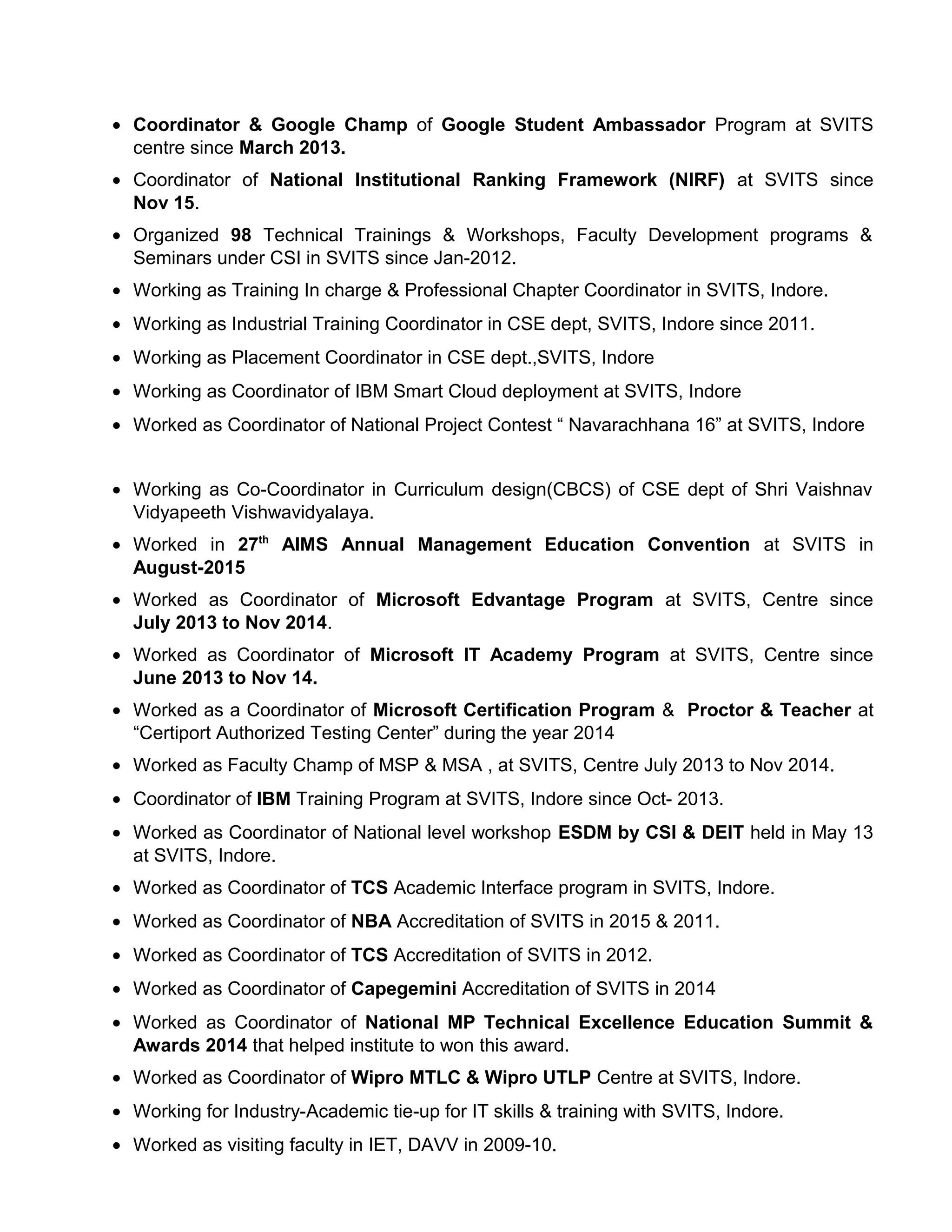 • Coordinator & Google Champ of Google Student Ambassador Program at SVITS
centre since March 2013.
• Coordinator of National Institutional Ranking Framework (NIRF) at SVITS since
Nov 15.
• Organized 98 Technical Trainings & Workshops, Faculty Development programs &
Seminars under CSI in SVITS since Jan-2012.
• Working as Training In charge & Professional Chapter Coordinator in SVITS, Indore.
• Working as Industrial Training Coordinator in CSE dept, SVITS, Indore since 2011.
• Working as Placement Coordinator in CSE dept.,SVITS, Indore
• Working as Coordinator of IBM Smart Cloud deployment at SVITS, Indore
• Worked as Coordinator of National Project Contest “ Navarachhana 16” at SVITS, Indore
• Working as Co-Coordinator in Curriculum design(CBCS) of CSE dept of Shri Vaishnav
Vidyapeeth Vishwavidyalaya.
• Worked in 27th
AIMS Annual Management Education Convention at SVITS in
August-2015
• Worked as Coordinator of Microsoft Edvantage Program at SVITS, Centre since
July 2013 to Nov 2014.
• Worked as Coordinator of Microsoft IT Academy Program at SVITS, Centre since
June 2013 to Nov 14.
• Worked as a Coordinator of Microsoft Certification Program & Proctor & Teacher at
“Certiport Authorized Testing Center” during the year 2014
• Worked as Faculty Champ of MSP & MSA , at SVITS, Centre July 2013 to Nov 2014.
• Coordinator of IBM Training Program at SVITS, Indore since Oct- 2013.
• Worked as Coordinator of National level workshop ESDM by CSI & DEIT held in May 13
at SVITS, Indore.
• Worked as Coordinator of TCS Academic Interface program in SVITS, Indore.
• Worked as Coordinator of NBA Accreditation of SVITS in 2015 & 2011.
• Worked as Coordinator of TCS Accreditation of SVITS in 2012.
• Worked as Coordinator of Capegemini Accreditation of SVITS in 2014
• Worked as Coordinator of National MP Technical Excellence Education Summit &
Awards 2014 that helped institute to won this award.
• Worked as Coordinator of Wipro MTLC & Wipro UTLP Centre at SVITS, Indore.
• Working for Industry-Academic tie-up for IT skills & training with SVITS, Indore.
• Worked as visiting faculty in IET, DAVV in 2009-10.
 