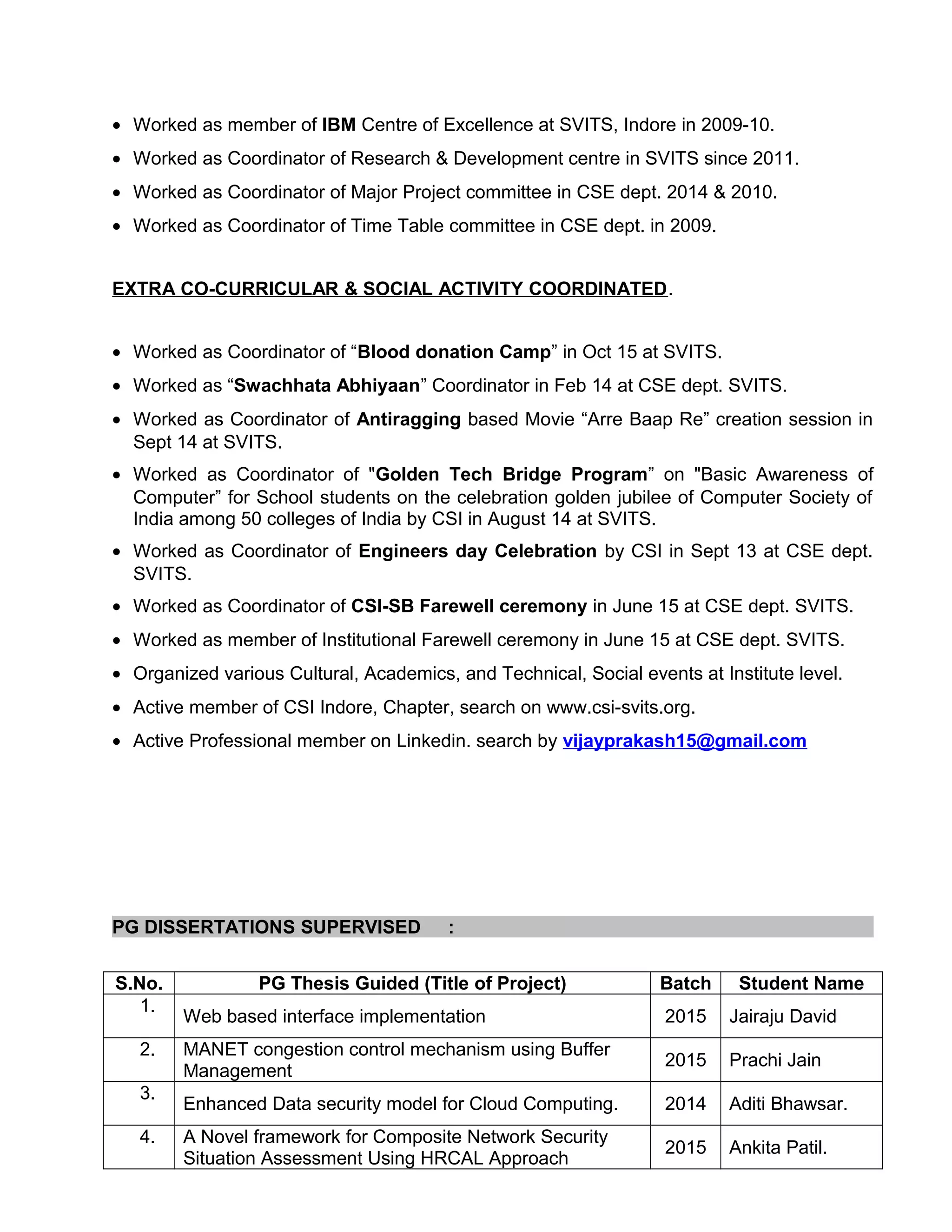 • Worked as member of IBM Centre of Excellence at SVITS, Indore in 2009-10.
• Worked as Coordinator of Research & Development centre in SVITS since 2011.
• Worked as Coordinator of Major Project committee in CSE dept. 2014 & 2010.
• Worked as Coordinator of Time Table committee in CSE dept. in 2009.
EXTRA CO-CURRICULAR & SOCIAL ACTIVITY COORDINATED.
• Worked as Coordinator of “Blood donation Camp” in Oct 15 at SVITS.
• Worked as “Swachhata Abhiyaan” Coordinator in Feb 14 at CSE dept. SVITS.
• Worked as Coordinator of Antiragging based Movie “Arre Baap Re” creation session in
Sept 14 at SVITS.
• Worked as Coordinator of "Golden Tech Bridge Program” on "Basic Awareness of
Computer” for School students on the celebration golden jubilee of Computer Society of
India among 50 colleges of India by CSI in August 14 at SVITS.
• Worked as Coordinator of Engineers day Celebration by CSI in Sept 13 at CSE dept.
SVITS.
• Worked as Coordinator of CSI-SB Farewell ceremony in June 15 at CSE dept. SVITS.
• Worked as member of Institutional Farewell ceremony in June 15 at CSE dept. SVITS.
• Organized various Cultural, Academics, and Technical, Social events at Institute level.
• Active member of CSI Indore, Chapter, search on www.csi-svits.org.
• Active Professional member on Linkedin. search by vijayprakash15@gmail.com
PG DISSERTATIONS SUPERVISED :
S.No. PG Thesis Guided (Title of Project) Batch Student Name
1.
Web based interface implementation 2015 Jairaju David
2. MANET congestion control mechanism using Buffer
Management
2015 Prachi Jain
3.
Enhanced Data security model for Cloud Computing. 2014 Aditi Bhawsar.
4. A Novel framework for Composite Network Security
Situation Assessment Using HRCAL Approach
2015 Ankita Patil.
 