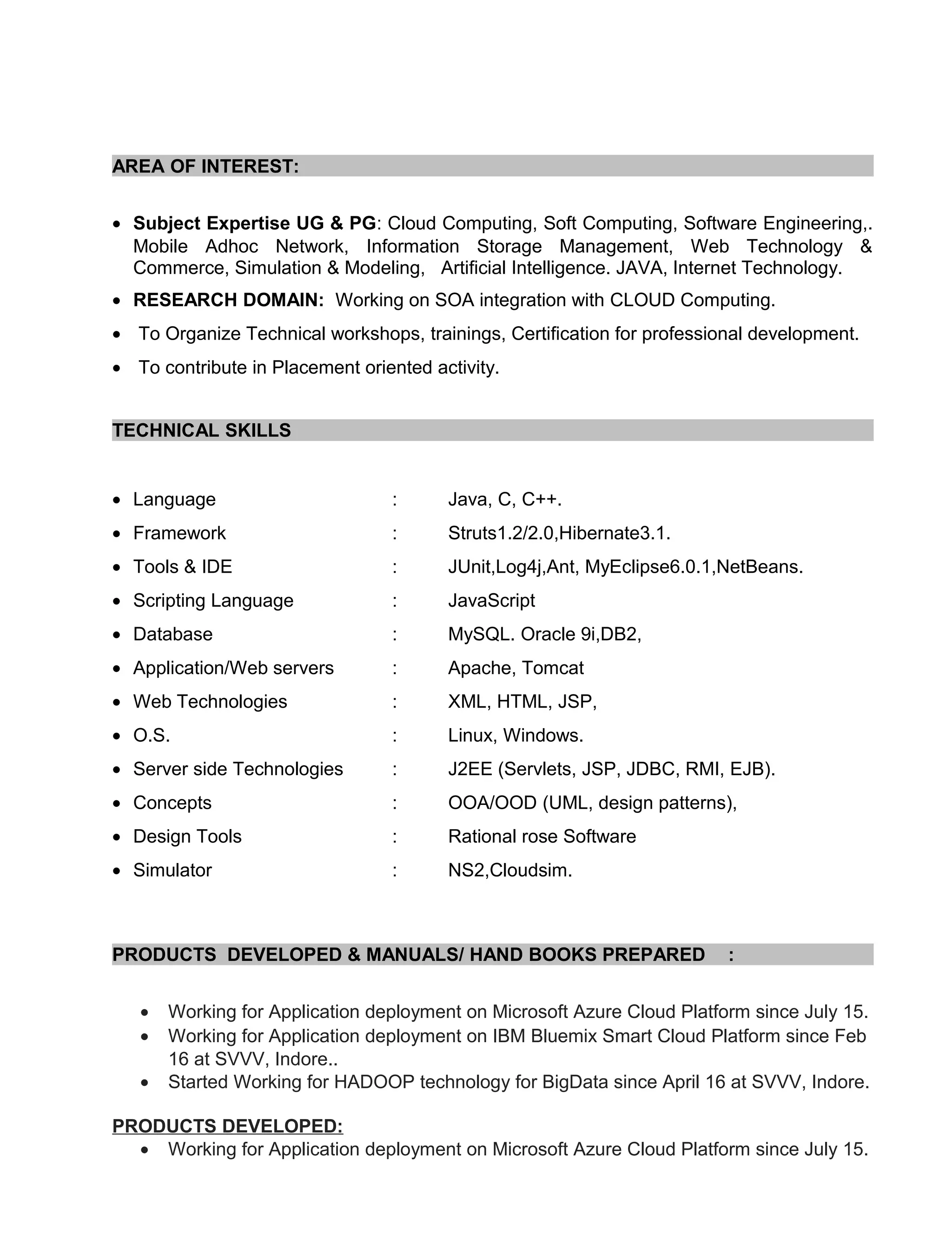 AREA OF INTEREST:
• Subject Expertise UG & PG: Cloud Computing, Soft Computing, Software Engineering,.
Mobile Adhoc Network, Information Storage Management, Web Technology &
Commerce, Simulation & Modeling, Artificial Intelligence. JAVA, Internet Technology.
• RESEARCH DOMAIN: Working on SOA integration with CLOUD Computing.
• To Organize Technical workshops, trainings, Certification for professional development.
• To contribute in Placement oriented activity.
TECHNICAL SKILLS
• Language : Java, C, C++.
• Framework : Struts1.2/2.0,Hibernate3.1.
• Tools & IDE : JUnit,Log4j,Ant, MyEclipse6.0.1,NetBeans.
• Scripting Language : JavaScript
• Database : MySQL. Oracle 9i,DB2,
• Application/Web servers : Apache, Tomcat
• Web Technologies : XML, HTML, JSP,
• O.S. : Linux, Windows.
• Server side Technologies : J2EE (Servlets, JSP, JDBC, RMI, EJB).
• Concepts : OOA/OOD (UML, design patterns),
• Design Tools : Rational rose Software
• Simulator : NS2,Cloudsim.
PRODUCTS DEVELOPED & MANUALS/ HAND BOOKS PREPARED :
• Working for Application deployment on Microsoft Azure Cloud Platform since July 15.
• Working for Application deployment on IBM Bluemix Smart Cloud Platform since Feb
16 at SVVV, Indore..
• Started Working for HADOOP technology for BigData since April 16 at SVVV, Indore.
PRODUCTS DEVELOPED:
• Working for Application deployment on Microsoft Azure Cloud Platform since July 15.
 