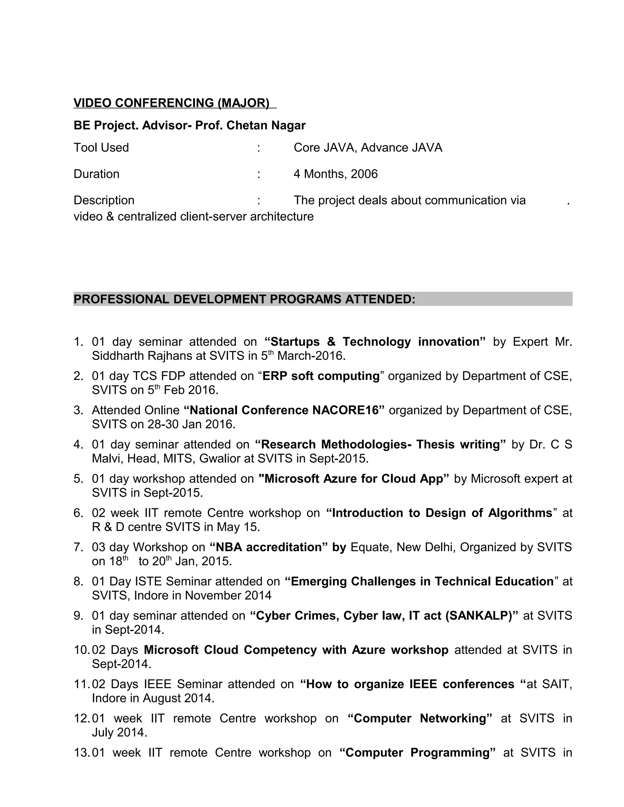 VIDEO CONFERENCING (MAJOR)
BE Project. Advisor- Prof. Chetan Nagar
Tool Used : Core JAVA, Advance JAVA
Duration : 4 Months, 2006
Description : The project deals about communication via .
video & centralized client-server architecture
PROFESSIONAL DEVELOPMENT PROGRAMS ATTENDED:
1. 01 day seminar attended on “Startups & Technology innovation” by Expert Mr.
Siddharth Rajhans at SVITS in 5th
March-2016.
2. 01 day TCS FDP attended on “ERP soft computing” organized by Department of CSE,
SVITS on 5th
Feb 2016.
3. Attended Online “National Conference NACORE16” organized by Department of CSE,
SVITS on 28-30 Jan 2016.
4. 01 day seminar attended on “Research Methodologies- Thesis writing” by Dr. C S
Malvi, Head, MITS, Gwalior at SVITS in Sept-2015.
5. 01 day workshop attended on "Microsoft Azure for Cloud App” by Microsoft expert at
SVITS in Sept-2015.
6. 02 week IIT remote Centre workshop on “Introduction to Design of Algorithms” at
R & D centre SVITS in May 15.
7. 03 day Workshop on “NBA accreditation” by Equate, New Delhi, Organized by SVITS
on 18th
to 20th
Jan, 2015.
8. 01 Day ISTE Seminar attended on “Emerging Challenges in Technical Education” at
SVITS, Indore in November 2014
9. 01 day seminar attended on “Cyber Crimes, Cyber law, IT act (SANKALP)” at SVITS
in Sept-2014.
10.02 Days Microsoft Cloud Competency with Azure workshop attended at SVITS in
Sept-2014.
11.02 Days IEEE Seminar attended on “How to organize IEEE conferences “at SAIT,
Indore in August 2014.
12.01 week IIT remote Centre workshop on “Computer Networking” at SVITS in
July 2014.
13.01 week IIT remote Centre workshop on “Computer Programming” at SVITS in
 