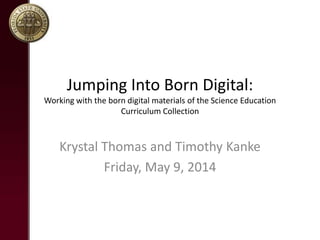 Jumping Into Born Digital:
Working with the born digital materials of the Science Education
Curriculum Collection
Krystal Thomas and Timothy Kanke
Friday, May 9, 2014
 
