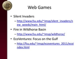 Web Games
? Silent Invaders
C http://www.fsu.edu/~imsp/silent_invaders/n
ew_weeds/main_html/
? Fire in Wildhorse Basin
C http://www.fsu.edu/~imsp/wildhorse/
? EcoVentures: Focus on the Gulf
C http://fsu.edu/~imsp/ecoventures_2011/ecoi
ndex.html
 