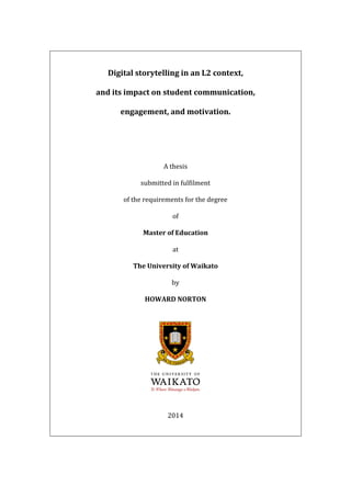 Digital storytelling in an L2 context,
and its impact on student communication,
engagement, and motivation.
A thesis
submitted in fulfilment
of the requirements for the degree
of
Master of Education
at
The University of Waikato
by
HOWARD NORTON
2014
 
