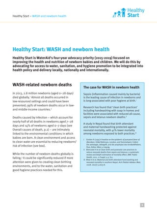 Healthy Start – WASH and newborn health
WASH-related newborn deaths
In 2013, 2.8 million newborns (aged 0–28 days)
died globally.1
Almost all deaths occurred in
low-resourced settings and could have been
prevented; 99% of newborn deaths occur in low-
and middle-income countries.2
Deaths caused by infection – which account for
nearly half of all deaths in newborns aged 7–28
days and 14% of newborns aged 0–7 days (see
Overall causes of death, p.2) – are intimately
linked to the environmental conditions in which
babies are born. A clean environment and access
to clean water are essential to reducing newborns’
risk of infection (see box).
While the number of newborn deaths globally is
falling,3
it could be significantly reduced if more
attention were given to creating clean birthing
environments, and to the water, sanitation and
good hygiene practices needed for this.
Healthy Start: WASH and newborn health
Healthy Start is WaterAid’s four-year advocacy priority (2015-2019) focused on
improving the health and nutrition of newborn babies and children. We will do this by
advocating for access to water, sanitation, and hygiene promotion to be integrated into
health policy and delivery locally, nationally and internationally.
1
The case for WASH in newborn health
Sepsis (inflammation caused mainly by bacteria)
is the leading cause of infection in newborns and
is long-associated with poor hygiene at birth.i
Research has found that ‘clean birth practices’
including handwashing with soap in homes and
facilities were associated with reduced all-cause,
sepsis and tetanus newborn deaths.ii
A study in Nepal found that birth attendant
and maternal handwashing protected against
neonatal mortality, with 41% lower mortality
among newborns exposed to both practices.iii
i Gordon A (1795) A treatise on the epidemic of puerperal fever of
Aberdeen. GG&J Robinson, London; and Semmelweis I (1861)
Die aetiologie, debegriff, und die prophylaxi des kindbettfiebers.
Pest, Editor: Wien u Liepzig.
ii Blencowe H et al Clean birth and postnatal care practices to
reduce neonatal deaths from sepsis and tetanus: a systematic
review and Delphi estimation of mortality effect. BMC Public
Health, 2011. 11 Suppl 3: p. S11.
iii Rhee V et al. Maternal and birth attendant hand washing and
neonatal mortality in southern Nepal. Arch Pediatr Adolesc Med,
2008. 162(7): p.603-8.
 