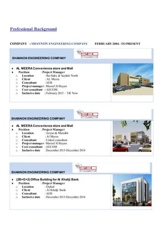 Professional Background
COMPANY : SHANNON ENGINEERING COMPANY FEBRUARY2004 - TO PRESENT
SHANNON ENGINEERING COMPANY
 AL MEERA Convenience store and Mall
 Position : Project Manager
o Location : Bu-Sidra & Sayliah North
o Client : AL Meera
o Consultant : AEB
o Project manager : Masraf Al Rayan
o Cost consultant : AECOM
o Inclusive date : February 2015 – Till Now
SHANNON ENGINEERING COMPANY
 AL MEERA Convenience store and Mall
 Position : Project Manager
o Location : Jeryan & Muraikh
o Client : Al Meera
o Consultant : United consultant
o Project manager : Masraf Al Rayan
o Cost consultant :AECOM
o Inclusive date : December 2013-December 2014
SHANNON ENGINEERING COMPANY
 (2B+G+2) Office Building for Al Khaliji Bank
 Position : Project Manager
o Location : Duhail
o Client : Al Khaliji Bank
o Consultant : AEB
o Inclusive date : December 2013-December 2014
 