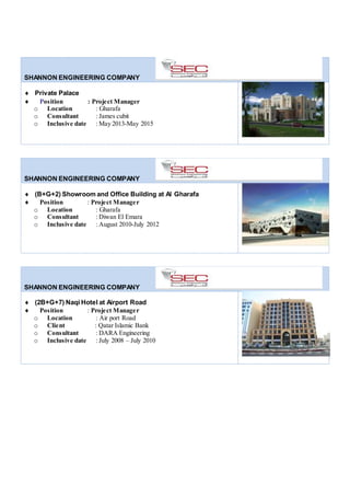 SHANNON ENGINEERING COMPANY
 Private Palace
 Position : Project Manager
o Location : Gharafa
o Consultant : James cubit
o Inclusive date : May 2013-May 2015
SHANNON ENGINEERING COMPANY
 (B+G+2) Showroom and Office Building at Al Gharafa
 Position : Project Manager
o Location : Gharafa
o Consultant : Diwan El Emara
o Inclusive date : August 2010-July 2012
SHANNON ENGINEERING COMPANY
 (2B+G+7) Naqi Hotel at Airport Road
 Position : Project Manager
o Location : Air port Road
o Client : Qatar Islamic Bank
o Consultant : DARA Engineering
o Inclusive date : July 2008 – July 2010
 