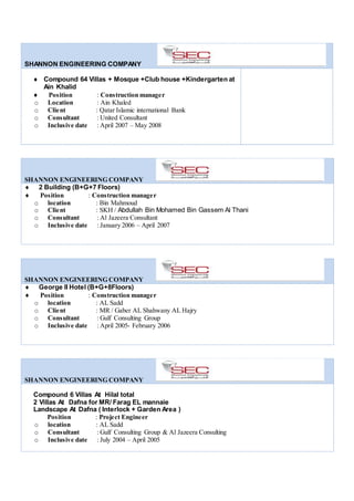 SHANNON ENGINEERING COMPANY
 Compound 64 Villas + Mosque +Club house +Kindergarten at
Ain Khalid
 Position : Construction manager
o Location : Ain Khaled
o Client : Qatar Islamic international Bank
o Consultant : United Consultant
o Inclusive date : April 2007 – May 2008
SHANNON ENGINEERING COMPANY
 2 Building (B+G+7 Floors)
 Position : Construction manager
o location : Bin Mahmoud
o Client : SKH / Abdullah Bin Mohamed Bin Gassem Al Thani
o Consultant : Al Jazeera Consultant
o Inclusive date : January 2006 – April 2007
SHANNON ENGINEERING COMPANY
 George II Hotel (B+G+8Floors)
 Position : Construction manager
o location : AL Sadd
o Client : MR / Gaber AL Shahwany AL Hajry
o Consultant : Gulf Consulting Group
o Inclusive date : April 2005- February 2006
SHANNON ENGINEERING COMPANY
Compound 6 Villas At Hilal total
2 Villas At Dafna for MR/ Farag EL mannaie
Landscape At Dafna ( Interlock + Garden Area )
Position : Project Engineer
o location : AL Sadd
o Consultant : Gulf Consulting Group & Al Jazeera Consulting
o Inclusive date : July 2004 – April 2005
 