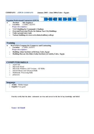 COMPANY : EPCO COMPANY January 2003 – June 2004 (Cairo – Egypt)
Egyptian Professional Contractors (EPCO)
 Position : Site Engineer
o Location : CAIRO , EGYPT
Project description :
o V.I.P. Building for Commando’s Stadium
o External Protection Works for Zahraa Nasr City Buildings
o Under ground water tank
o Various buildings & stores at technical military college
Training
 WATANIA Company for Commerce and Contracting
o Location : CAIRO ,EGYPT
Project description :
o Building Azhar Institute at Helwan, Cairo, Egypt
o Building Hassan Abo-Bakr (Azhar Institute) at Amiria, Cairo, Egypt.
COMPUTER SKILLS
o AutoCAD
o Microsoft Word
o Microsoft Windows (All Versions - All Skills)
o Internet Basics and Advanced Skills
o Multimedia Processing Skills
o primavera
language
o Arabic : Mother tongue
o English:Very good
I hereby certify that the above statements are true and correct to the best of my knowledge and belief.
Tamer Ali Khalil
 