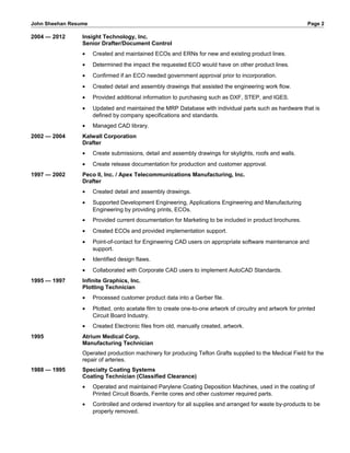 John Sheehan Resume Page 2
2004 — 2012 Insight Technology, Inc.
Senior Drafter/Document Control
• Created and maintained ECOs and ERNs for new and existing product lines.
• Determined the impact the requested ECO would have on other product lines.
• Confirmed if an ECO needed government approval prior to incorporation.
• Created detail and assembly drawings that assisted the engineering work flow.
• Provided additional information to purchasing such as DXF, STEP, and IGES.
• Updated and maintained the MRP Database with individual parts such as hardware that is
defined by company specifications and standards.
• Managed CAD library.
2002 — 2004 Kalwall Corporation
Drafter
• Create submissions, detail and assembly drawings for skylights, roofs and walls.
• Create release documentation for production and customer approval.
1997 — 2002 Peco II, Inc. / Apex Telecommunications Manufacturing, Inc.
Drafter
• Created detail and assembly drawings.
• Supported Development Engineering, Applications Engineering and Manufacturing
Engineering by providing prints, ECOs.
• Provided current documentation for Marketing to be included in product brochures.
• Created ECOs and provided implementation support.
• Point-of-contact for Engineering CAD users on appropriate software maintenance and
support.
• Identified design flaws.
• Collaborated with Corporate CAD users to implement AutoCAD Standards.
1995 — 1997 Infinite Graphics, Inc.
Plotting Technician
• Processed customer product data into a Gerber file.
• Plotted, onto acetate film to create one-to-one artwork of circuitry and artwork for printed
Circuit Board Industry.
• Created Electronic files from old, manually created, artwork.
1995 Atrium Medical Corp.
Manufacturing Technician
Operated production machinery for producing Teflon Grafts supplied to the Medical Field for the
repair of arteries.
1988 — 1995 Specialty Coating Systems
Coating Technician (Classified Clearance)
• Operated and maintained Parylene Coating Deposition Machines, used in the coating of
Printed Circuit Boards, Ferrite cores and other customer required parts.
• Controlled and ordered inventory for all supplies and arranged for waste by-products to be
properly removed.
 