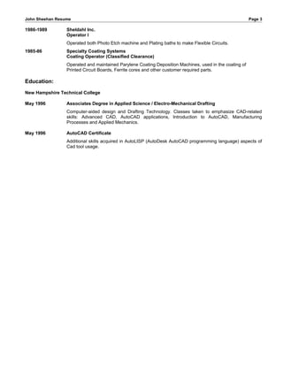 John Sheehan Resume Page 3
1986-1989 Sheldahl Inc.
Operator I
Operated both Photo Etch machine and Plating baths to make Flexible Circuits.
1985-86 Specialty Coating Systems
Coating Operator (Classified Clearance)
Operated and maintained Parylene Coating Deposition Machines, used in the coating of
Printed Circuit Boards, Ferrite cores and other customer required parts.
Education:
New Hampshire Technical College
May 1996 Associates Degree in Applied Science / Electro-Mechanical Drafting
Computer-aided design and Drafting Technology. Classes taken to emphasize CAD-related
skills: Advanced CAD, AutoCAD applications, Introduction to AutoCAD, Manufacturing
Processes and Applied Mechanics.
May 1996 AutoCAD Certificate
Additional skills acquired in AutoLISP (AutoDesk AutoCAD programming language) aspects of
Cad tool usage.
 