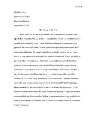 Cohen 1
Maddie Cohen
Professor Parmiter
Expository Writing
September 30, 2015
The Power of the Pen
As an active participant in my world, I like to keep myself informed and
updated on current events. As much as I would like to rely on one solid resource for
providing me with daily news, I know that I cannot because a news station that
provides the public with unbiased, non-partisan information does not exist. Most
networks tend to skew the story to favor their particular political party’s views,
which, in turn, results in information that gets left unreported. When I am trying to
take a stand on current issues, I find that it is crucial for me to read about the
situation from both the conservative and the liberal sides before reaching my
conclusion. I know that, in order to really understand an event in full, I must be a
direct witness, and since I cannot witness everything, I must allow myself to
understand that I most likely do not have all the information I need to make my
most informed decision. In his essay, “How to Write about Africa,” Binyavanga
Wainaina explores this manipulative power of words through the impact of the
stereotypical African novel on the way it has formed Western Society’s view of the
continent of Africa. These novelists’ ability to manipulate the written word allows
them to deceive their readers in a similar fashion to the news networks’ actions of
lying by omission.
 