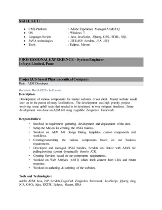 SKILL SET:
 CMS Platform : Adobe Experience Manager(AEM)/CQ
 OS : Windows 7
 Languages/Scripts : Java, JavaScript, JQuery, CSS, HTML, SQL
 JAVA technologies : J2EE(JSP, Servlets, JPA, JSF)
 Tools : Eclipse, Maven
PROFESSIONALEXPERIENCE– System Engineer
Infosys Limited, Pune
Project:US basedPharmaceuticalCompany
Role: AEM Developer
Duration:March2015– to Present
Description:
Development of various components for master websites of our client. Master website would
later on be the parent of many localizations. The development was high priority project
involving some uphill tasks that needed to be developed in very stringent timelines. Entire
development was done on AEM 6.0 using cognifide Zengarden framework.
Responsibilities:
• Involved in requirement gathering, development and deployment of the sites.
• Setup the Maven for creating the OSGI bundles.
• Worked on AEM 6.0 Design Dialog, templates, custom components and
workflows.
• Creating/customizing the various components based on our business
requirements.
• Developed and managed OSGi bundles, Servlets and linked with AJAX for
pulling/posting content dynamically from/to JCR.
• Creating Services based on our components requirements.
• Worked on Web Services (REST) which fetch content from CRX and return
response.
• Worked on authoring & scripting of the websites.
Tools and Technologies:
Adobe AEM, Java, JSP, Servlets,Cognified Zengarden framework, JavaScript, jQuery, sling,
JCR, OSGi, Ajax, EXTJS, Eclipse, Maven, JIRA
 
