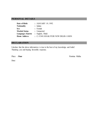 PERSONAL DETAILS
Date of Birth : JANUARY 19, 1992
Nationality : Indian
Sex : Female
Marital Status : Unmarried
Languages Known : English, Hindi
Home Address : C-3/348 JANAK PURI NEW DELHI-110058
DECLARATION
I declare that the above information is true to the best of my knowledge and belief.
Thanking you and hoping favorable response.
Place : Pune Purnima Midha
Date:
 