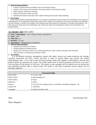  Roles & Responsibilities :
 Creation of Requirements traceability matrix and scenario framing.
 Creation of the manual and automation Test cases based on the scenarios created
 Defect logging, tracking and retesting
 Defect and execution report and chart
 Attending the business and client call for defect tracking and execution status detailing
 The Project :
Review Access SailPoint IdentityIQ application is a project to provide the minimal access to the identities for the resources
and applications to accomplish the assign task. Based on the creation of certifications, the access is provided to the identities
and the manager or certifier has to approve the request/access after getting the notifications, reminder and escalations. The
final approval is being done by the EIM admin role. Testing was taken into consideration based on the functionality and
process testing.
#4. SMART- ERP-2011-2013
 Tools / Technologies : VB 6.0, Manual Testing | Development
 Team : BSPL
 Team Size : 10
 Duration: 1.6 years
 Organisation : Bhargavigroup, Bangalore.
 Roles & Responsibilities :
 Designing and coding new modules.
 Handling defects and Enhancements.
 Support and Training the Clients on our ERP applications for small, medium and large scale Industries.
 Manual Testing and Preparing Automation Scripts
 The Project :
It is an effective inventory management system with better control over create authorize and manage
inventory documents like PO’s, Invoice and DC’s in order to provide better user service and reduce
administrative costs. It is a tool to raise and edit purchase orders with supplier or Manufacturer, account and
product details by capturing user inputs. The system keeps track of various processes carried out on an item
from purchase till the delivery of that item. This system is also equipped with the options such as authorizing
and cancelling purchase order in various levels. The system is also able to generate various reports such as
Purchase, Sales etc.
Personal Profile
Date of Birth  14 June, 1987
Father’s Name  Basavarajappa.C.R
Marital Status  Single
Nationality  Indian
Address  #147,2th Cross, Nagaraj Colony, Immadihalli, Whitefield, Bangalore – 66
Passport No  Z2903758
Languages  English, Kannada, Hindi
Date: (Arun Kumar.C.B)
Place: Bangalore
 